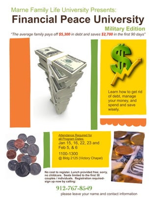 Marne Family Life University Presents:
Financial Peace University
                                                                 Military Edition
“The average family pays off $5,300 in debt and saves $2,700 in the first 90 days”




                                                                       Learn how to get rid
                                                                       of debt, manage
                                                                       your money, and
                                                                       spend and save
                                                                       wisely.




                              Attendance Required for
                              all Program Dates:
                              March 12, 16,19, 2023 and
                              Jan 15, 13, 22,
                              and 26, 27 6
                              Feb 5, &
                              1100-1300
                              @ Bldg 2125 (Victory Chapel)



                    No cost to register. Lunch provided free; sorry,
                    no childcare. Seats limited to the first 30
                    couples / individuals. Registration required-
                    sign up now by calling:

                            912-767-8549
                                please leave your name and contact information
 