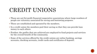  These are not-for-profit financial cooperative associations where large numbers of
people are voluntary associated for saving and borrowing purposes.
 These are established and operated by the members.
 In a credit union the members pool their saving so that they can provide loan
money to each others.
 Further, the profits that are achieved are employed to fund projects and services
for the overall benefit of the community.
 Some of the services offered by the credit unions are online banking, savings
accounts, checking accounts, credit cards and certificates of deposit).
 