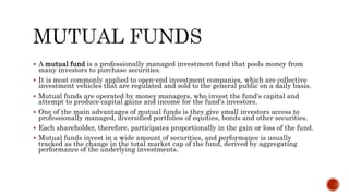  A mutual fund is a professionally managed investment fund that pools money from
many investors to purchase securities.
 It is most commonly applied to open-end investment companies, which are collective
investment vehicles that are regulated and sold to the general public on a daily basis.
 Mutual funds are operated by money managers, who invest the fund's capital and
attempt to produce capital gains and income for the fund's investors.
 One of the main advantages of mutual funds is they give small investors access to
professionally managed, diversified portfolios of equities, bonds and other securities.
 Each shareholder, therefore, participates proportionally in the gain or loss of the fund.
 Mutual funds invest in a wide amount of securities, and performance is usually
tracked as the change in the total market cap of the fund, derived by aggregating
performance of the underlying investments.
 