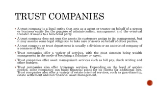  A trust company is a legal entity that acts as a agent or trustee on behalf of a person
or business entity for the purpose of administration, management and the eventual
transfer of assets to a beneficial party.
 A trust company does not own the assets its customers assign to its management, but
it may assume some legal obligation to take care of assets on behalf of other parties.
 A trust company or trust department is usually a division or an associated company of
a commercial bank.
 Trust companies offer a variety of services, with the most common being wealth
management in the mode of becoming a fiduciary or agent.
 Trust companies offer asset management services such as bill pay, check writing and
other features.
 Trust companies also offer brokerage services. Depending on the level of service
needed, some companies can build financial plans for its clients for additional fees.
Trust companies also offer a variety of estate-oriented services, such as guardianship,
estate settlement and non-financial asset management.
 