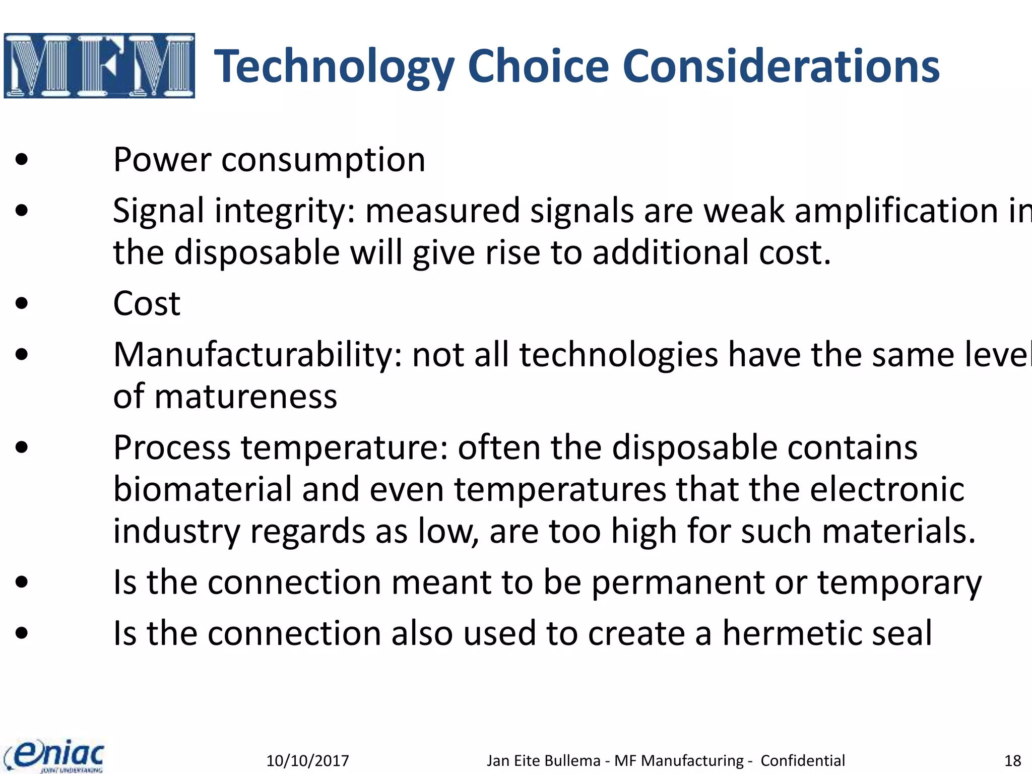 Technology Choice Considerations
• Power consumption
• Signal integrity: measured signals are weak amplification in
the disposable will give rise to additional cost.
• Cost
• Manufacturability: not all technologies have the same level
of matureness
• Process temperature: often the disposable contains
biomaterial and even temperatures that the electronic
industry regards as low, are too high for such materials.
• Is the connection meant to be permanent or temporary
• Is the connection also used to create a hermetic seal
10/10/2017 Jan Eite Bullema - MF Manufacturing - Confidential 18
 