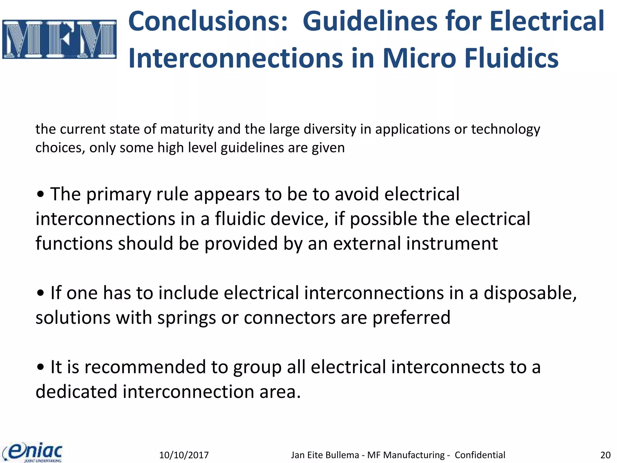 Conclusions: Guidelines for Electrical
Interconnections in Micro Fluidics
10/10/2017 Jan Eite Bullema - MF Manufacturing - Confidential 20
the current state of maturity and the large diversity in applications or technology
choices, only some high level guidelines are given
• The primary rule appears to be to avoid electrical
interconnections in a fluidic device, if possible the electrical
functions should be provided by an external instrument
• If one has to include electrical interconnections in a disposable,
solutions with springs or connectors are preferred
• It is recommended to group all electrical interconnects to a
dedicated interconnection area.
 