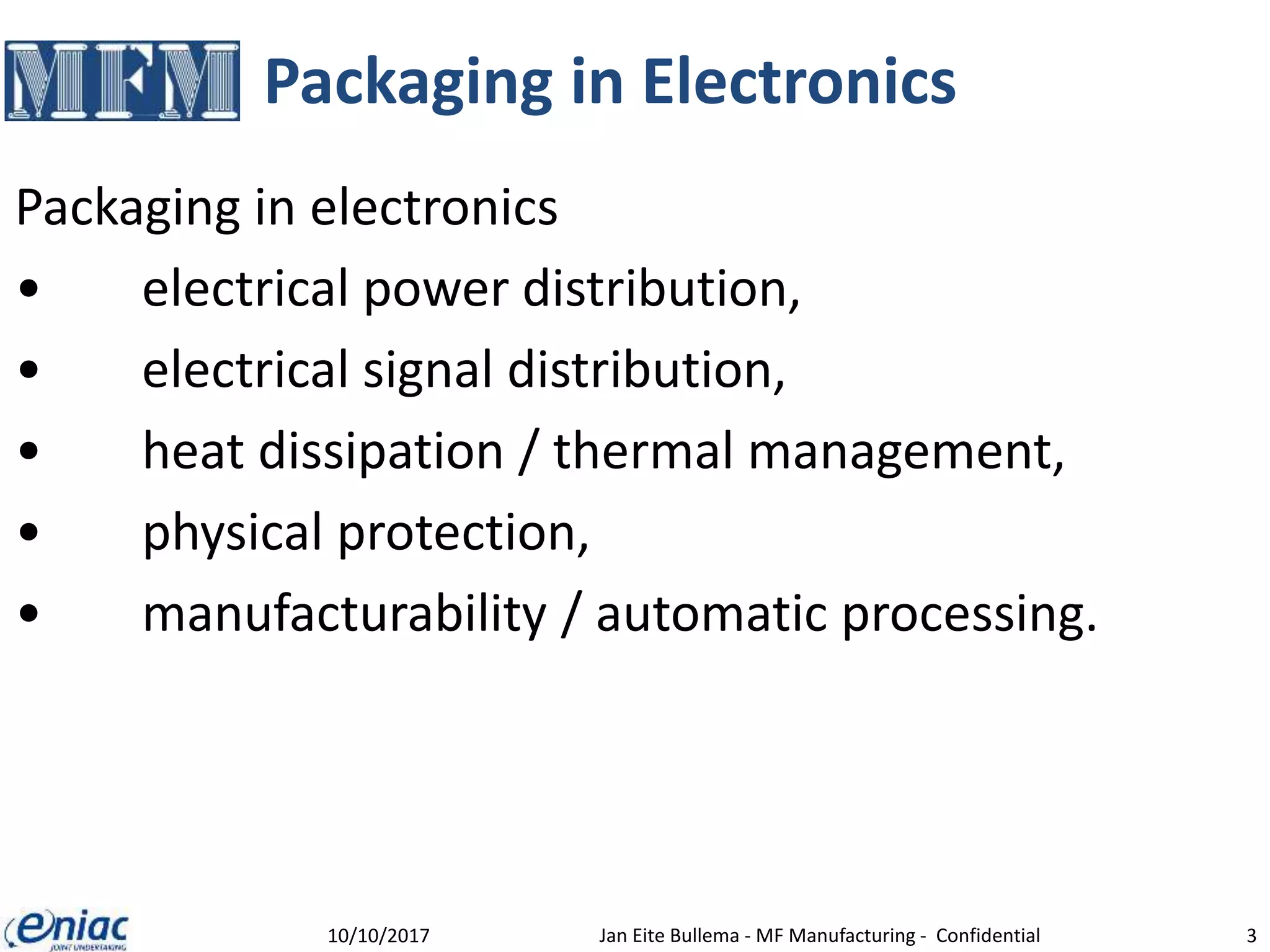 Packaging in Electronics
Packaging in electronics
• electrical power distribution,
• electrical signal distribution,
• heat dissipation / thermal management,
• physical protection,
• manufacturability / automatic processing.
10/10/2017 Jan Eite Bullema - MF Manufacturing - Confidential 3
 