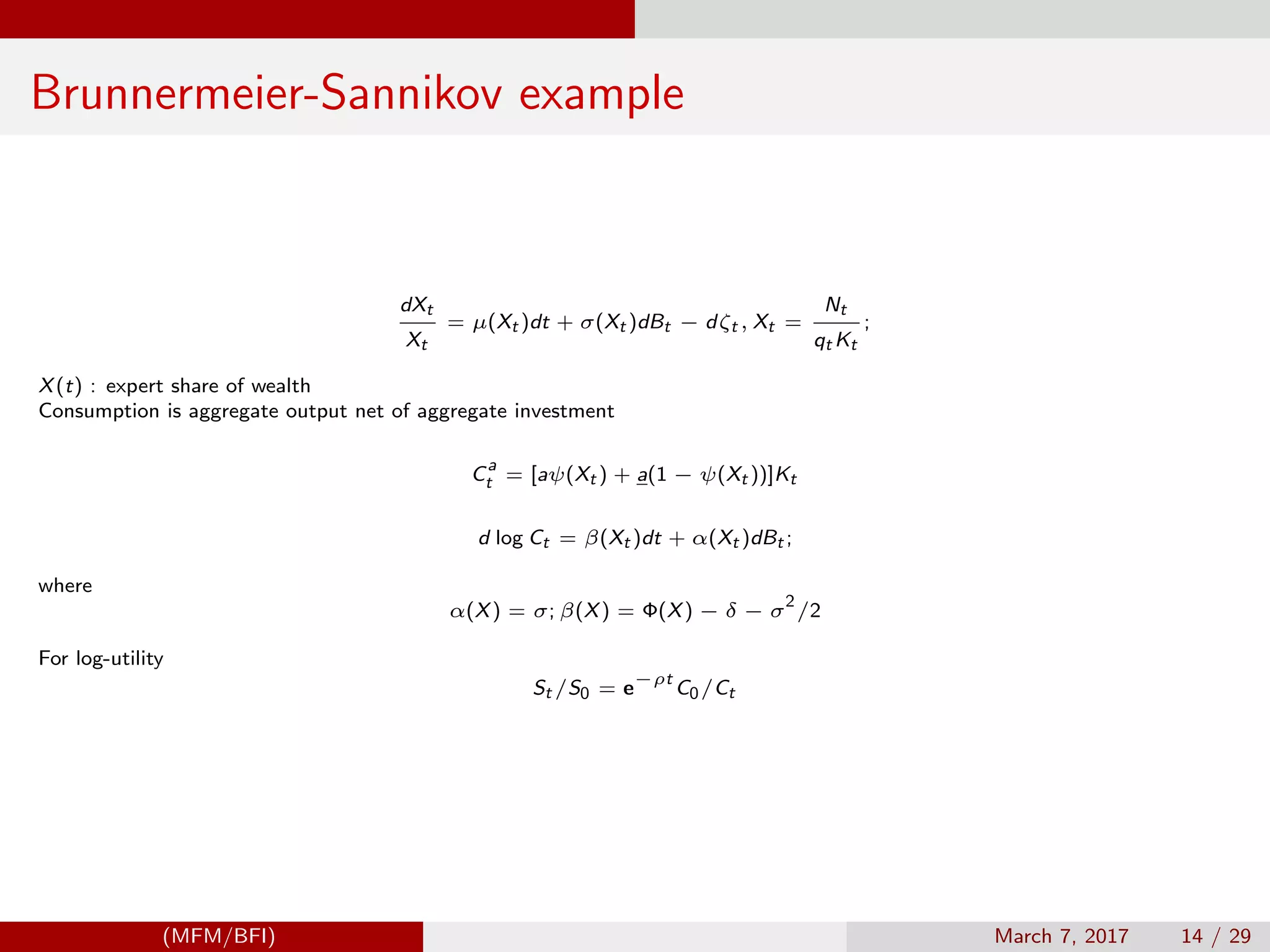 Brunnermeier-Sannikov example
dXt
Xt
= µ(Xt )dt + σ(Xt )dBt − dζt , Xt =
Nt
qt Kt
;
X(t) : expert share of wealth
Consumption is aggregate output net of aggregate investment
C
a
t = [aψ(Xt ) + a(1 − ψ(Xt ))]Kt
d log Ct = β(Xt )dt + α(Xt )dBt ;
where
α(X) = σ; β(X) = Φ(X) − δ − σ
2
/2
For log-utility
St /S0 = e
−ρt
C0/Ct
(MFM/BFI) March 7, 2017 14 / 29
 