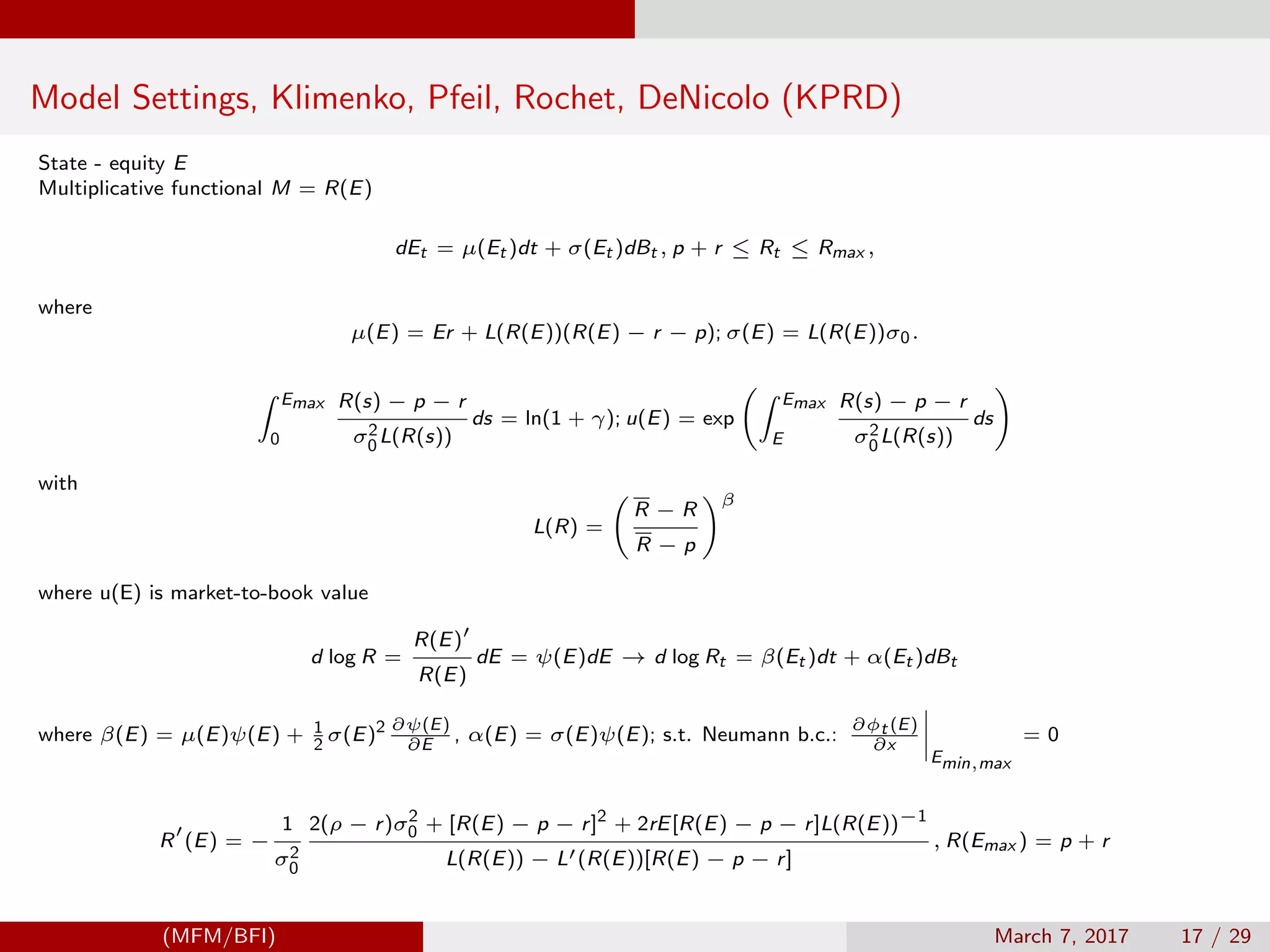 Model Settings, Klimenko, Pfeil, Rochet, DeNicolo (KPRD)
State - equity E
Multiplicative functional M = R(E)
dEt = µ(Et )dt + σ(Et )dBt , p + r ≤ Rt ≤ Rmax ,
where
µ(E) = Er + L(R(E))(R(E) − r − p); σ(E) = L(R(E))σ0.
Emax
0
R(s) − p − r
σ2
0L(R(s))
ds = ln(1 + γ); u(E) = exp
Emax
E
R(s) − p − r
σ2
0L(R(s))
ds
with
L(R) =
R − R
R − p
β
where u(E) is market-to-book value
d log R =
R(E)
R(E)
dE = ψ(E)dE → d log Rt = β(Et )dt + α(Et )dBt
where β(E) = µ(E)ψ(E) + 1
2
σ(E)2 ∂ψ(E)
∂E
, α(E) = σ(E)ψ(E); s.t. Neumann b.c.:
∂φt (E)
∂x
Emin,max
= 0
R (E) = −
1
σ2
0
2(ρ − r)σ2
0 + [R(E) − p − r]2
+ 2rE[R(E) − p − r]L(R(E))−1
L(R(E)) − L (R(E))[R(E) − p − r]
, R(Emax ) = p + r
(MFM/BFI) March 7, 2017 17 / 29
 