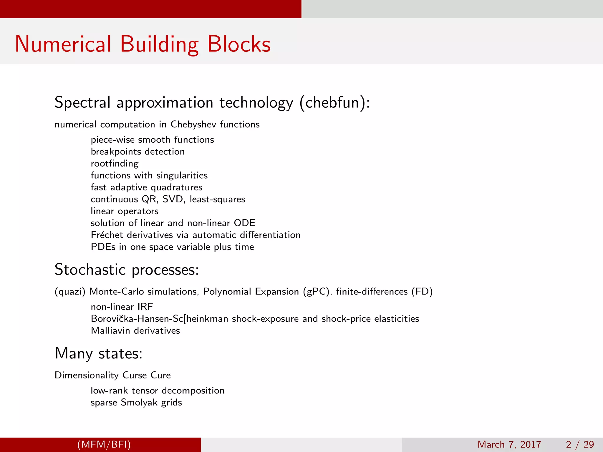 Numerical Building Blocks
Spectral approximation technology (chebfun):
numerical computation in Chebyshev functions
piece-wise smooth functions
breakpoints detection
rootﬁnding
functions with singularities
fast adaptive quadratures
continuous QR, SVD, least-squares
linear operators
solution of linear and non-linear ODE
Fr´echet derivatives via automatic diﬀerentiation
PDEs in one space variable plus time
Stochastic processes:
(quazi) Monte-Carlo simulations, Polynomial Expansion (gPC), ﬁnite-diﬀerences (FD)
non-linear IRF
Boroviˇcka-Hansen-Sc[heinkman shock-exposure and shock-price elasticities
Malliavin derivatives
Many states:
Dimensionality Curse Cure
low-rank tensor decomposition
sparse Smolyak grids
(MFM/BFI) March 7, 2017 2 / 29
 