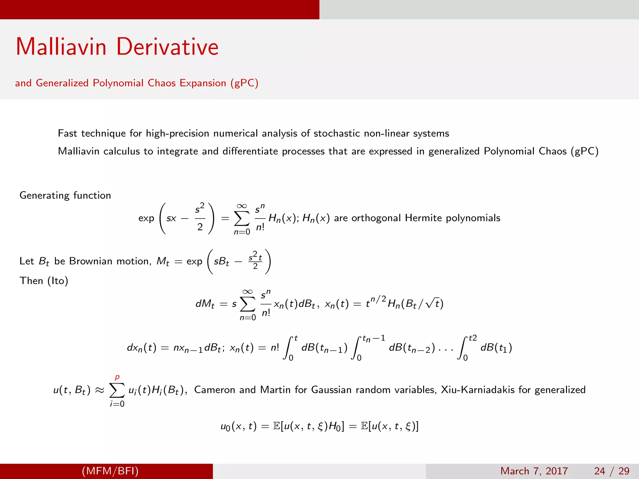 Malliavin Derivative
and Generalized Polynomial Chaos Expansion (gPC)
Fast technique for high-precision numerical analysis of stochastic non-linear systems
Malliavin calculus to integrate and diﬀerentiate processes that are expressed in generalized Polynomial Chaos (gPC)
Generating function
exp sx −
s2
2
=
∞
n=0
sn
n!
Hn(x); Hn(x) are orthogonal Hermite polynomials
Let Bt be Brownian motion, Mt = exp sBt − s2t
2
Then (Ito)
dMt = s
∞
n=0
sn
n!
xn(t)dBt , xn(t) = t
n/2
Hn(Bt /
√
t)
dxn(t) = nxn−1dBt ; xn(t) = n!
t
0
dB(tn−1)
tn−1
0
dB(tn−2) . . .
t2
0
dB(t1)
u(t, Bt ) ≈
p
i=0
ui (t)Hi (Bt ), Cameron and Martin for Gaussian random variables, Xiu-Karniadakis for generalized
u0(x, t) = E[u(x, t, ξ)H0] = E[u(x, t, ξ)]
(MFM/BFI) March 7, 2017 24 / 29
 
