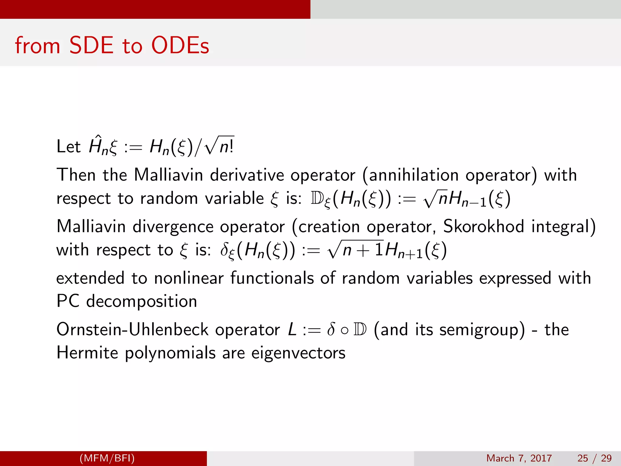 from SDE to ODEs
Let ˆHnξ := Hn(ξ)/
√
n!
Then the Malliavin derivative operator (annihilation operator) with
respect to random variable ξ is: Dξ(Hn(ξ)) :=
√
nHn−1(ξ)
Malliavin divergence operator (creation operator, Skorokhod integral)
with respect to ξ is: δξ(Hn(ξ)) :=
√
n + 1Hn+1(ξ)
extended to nonlinear functionals of random variables expressed with
PC decomposition
Ornstein-Uhlenbeck operator L := δ ◦ D (and its semigroup) - the
Hermite polynomials are eigenvectors
(MFM/BFI) March 7, 2017 25 / 29
 