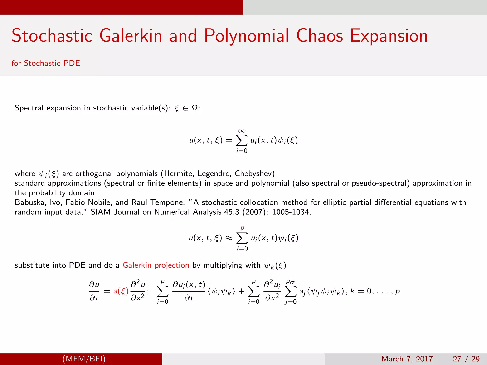 Stochastic Galerkin and Polynomial Chaos Expansion
for Stochastic PDE
Spectral expansion in stochastic variable(s): ξ ∈ Ω:
u(x, t, ξ) =
∞
i=0
ui (x, t)ψi (ξ)
where ψi (ξ) are orthogonal polynomials (Hermite, Legendre, Chebyshev)
standard approximations (spectral or ﬁnite elements) in space and polynomial (also spectral or pseudo-spectral) approximation in
the probability domain
Babuska, Ivo, Fabio Nobile, and Raul Tempone. ”A stochastic collocation method for elliptic partial diﬀerential equations with
random input data.” SIAM Journal on Numerical Analysis 45.3 (2007): 1005-1034.
u(x, t, ξ) ≈
p
i=0
ui (x, t)ψi (ξ)
substitute into PDE and do a Galerkin projection by multiplying with ψk (ξ)
∂u
∂t
= a(ξ)
∂2
u
∂x2
;
p
i=0
∂ui (x, t)
∂t
ψi ψk +
p
i=0
∂2
ui
∂x2
pσ
j=0
aj ψj ψi ψk , k = 0, . . . , p
(MFM/BFI) March 7, 2017 27 / 29
 