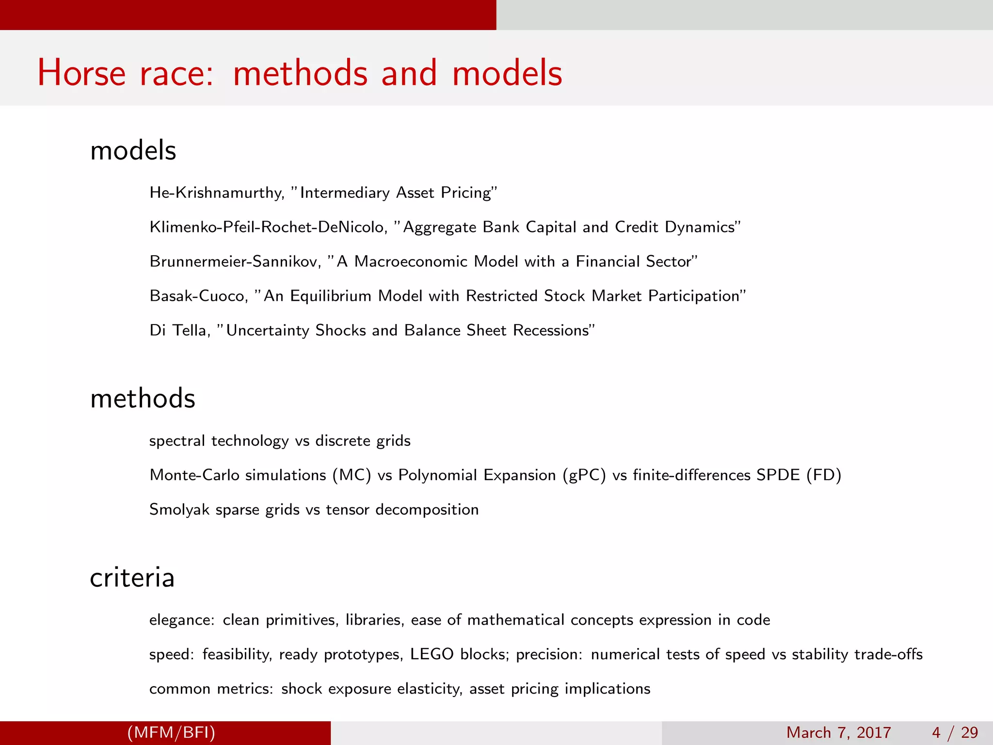 Horse race: methods and models
models
He-Krishnamurthy, ”Intermediary Asset Pricing”
Klimenko-Pfeil-Rochet-DeNicolo, ”Aggregate Bank Capital and Credit Dynamics”
Brunnermeier-Sannikov, ”A Macroeconomic Model with a Financial Sector”
Basak-Cuoco, ”An Equilibrium Model with Restricted Stock Market Participation”
Di Tella, ”Uncertainty Shocks and Balance Sheet Recessions”
methods
spectral technology vs discrete grids
Monte-Carlo simulations (MC) vs Polynomial Expansion (gPC) vs ﬁnite-diﬀerences SPDE (FD)
Smolyak sparse grids vs tensor decomposition
criteria
elegance: clean primitives, libraries, ease of mathematical concepts expression in code
speed: feasibility, ready prototypes, LEGO blocks; precision: numerical tests of speed vs stability trade-oﬀs
common metrics: shock exposure elasticity, asset pricing implications
(MFM/BFI) March 7, 2017 4 / 29
 