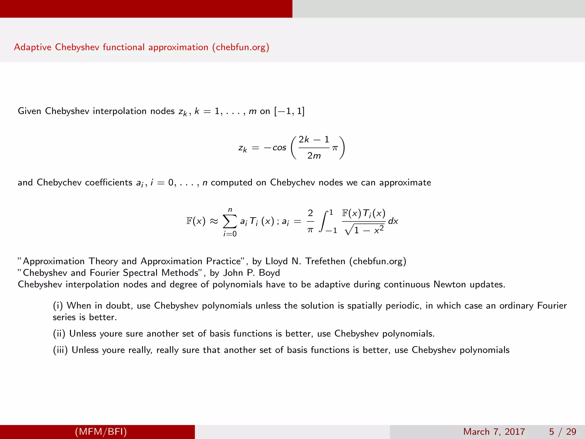 Adaptive Chebyshev functional approximation (chebfun.org)
Given Chebyshev interpolation nodes zk , k = 1, . . . , m on [−1, 1]
zk = −cos
2k − 1
2m
π
and Chebychev coeﬃcients ai , i = 0, . . . , n computed on Chebychev nodes we can approximate
F(x) ≈
n
i=0
ai Ti (x) ; ai =
2
π
1
−1
F(x)Ti (x)
1 − x2
dx
”Approximation Theory and Approximation Practice”, by Lloyd N. Trefethen (chebfun.org)
”Chebyshev and Fourier Spectral Methods”, by John P. Boyd
Chebyshev interpolation nodes and degree of polynomials have to be adaptive during continuous Newton updates.
(i) When in doubt, use Chebyshev polynomials unless the solution is spatially periodic, in which case an ordinary Fourier
series is better.
(ii) Unless youre sure another set of basis functions is better, use Chebyshev polynomials.
(iii) Unless youre really, really sure that another set of basis functions is better, use Chebyshev polynomials
(MFM/BFI) March 7, 2017 5 / 29
 