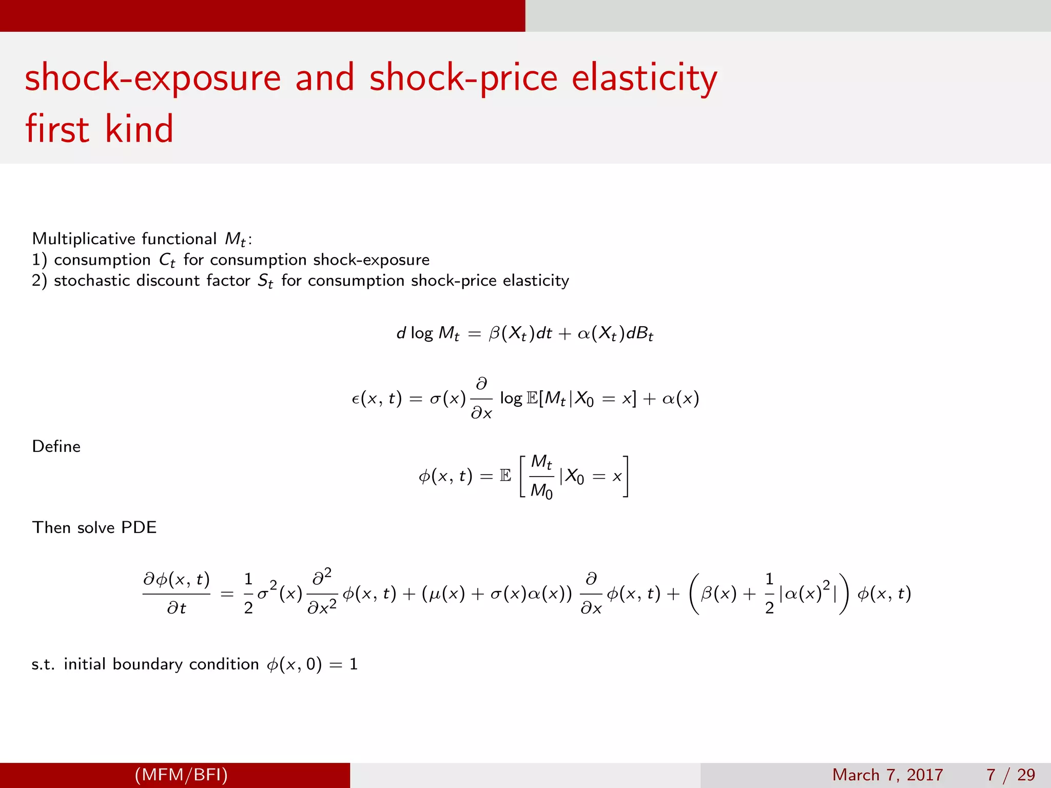 shock-exposure and shock-price elasticity
ﬁrst kind
Multiplicative functional Mt :
1) consumption Ct for consumption shock-exposure
2) stochastic discount factor St for consumption shock-price elasticity
d log Mt = β(Xt )dt + α(Xt )dBt
(x, t) = σ(x)
∂
∂x
log E[Mt |X0 = x] + α(x)
Deﬁne
φ(x, t) = E
Mt
M0
|X0 = x
Then solve PDE
∂φ(x, t)
∂t
=
1
2
σ
2
(x)
∂2
∂x2
φ(x, t) + (µ(x) + σ(x)α(x))
∂
∂x
φ(x, t) + β(x) +
1
2
|α(x)
2
| φ(x, t)
s.t. initial boundary condition φ(x, 0) = 1
(MFM/BFI) March 7, 2017 7 / 29
 