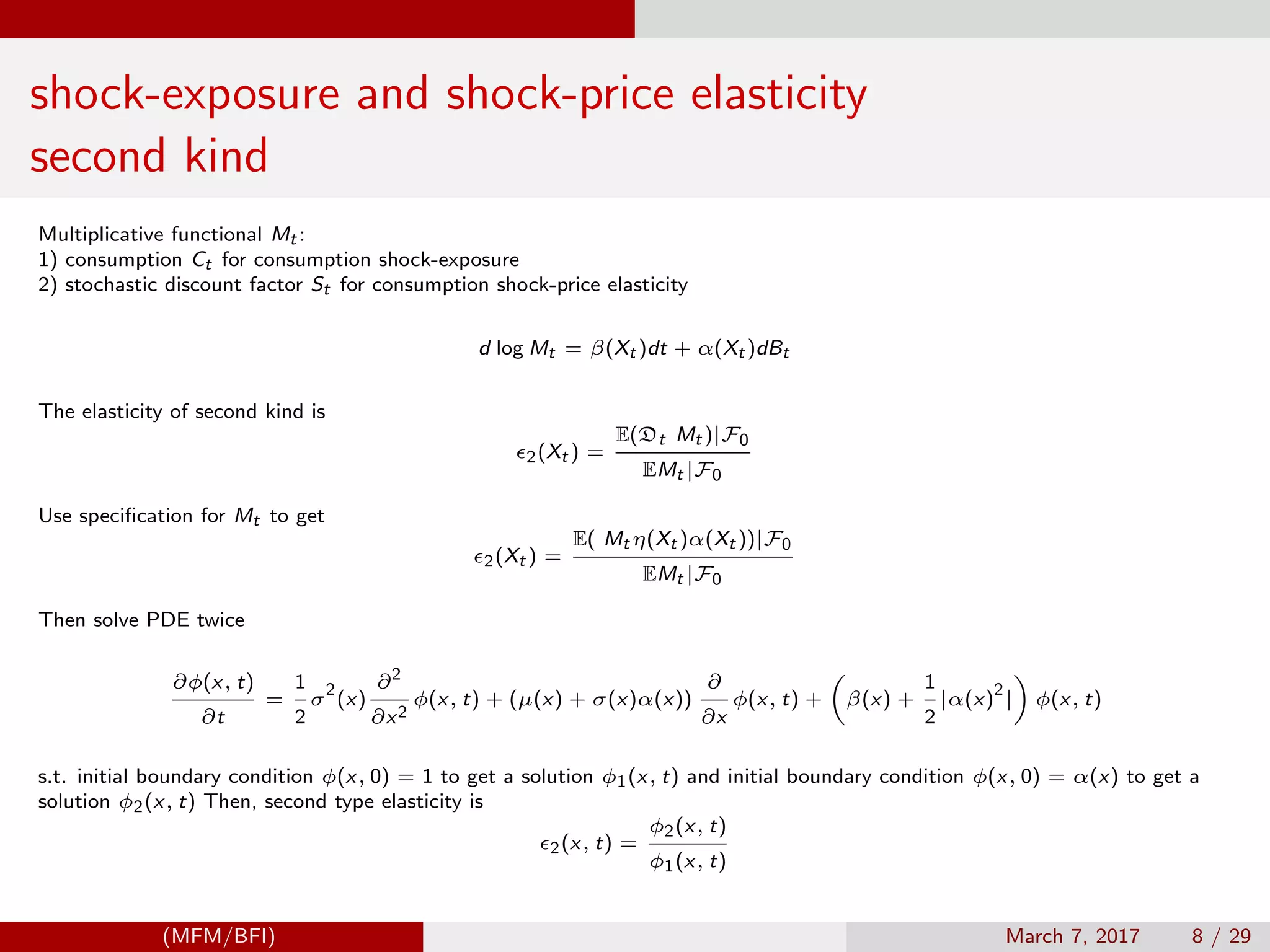 shock-exposure and shock-price elasticity
second kind
Multiplicative functional Mt :
1) consumption Ct for consumption shock-exposure
2) stochastic discount factor St for consumption shock-price elasticity
d log Mt = β(Xt )dt + α(Xt )dBt
The elasticity of second kind is
2(Xt ) =
E(Dt Mt )|F0
EMt |F0
Use speciﬁcation for Mt to get
2(Xt ) =
E( Mt η(Xt )α(Xt ))|F0
EMt |F0
Then solve PDE twice
∂φ(x, t)
∂t
=
1
2
σ
2
(x)
∂2
∂x2
φ(x, t) + (µ(x) + σ(x)α(x))
∂
∂x
φ(x, t) + β(x) +
1
2
|α(x)
2
| φ(x, t)
s.t. initial boundary condition φ(x, 0) = 1 to get a solution φ1(x, t) and initial boundary condition φ(x, 0) = α(x) to get a
solution φ2(x, t) Then, second type elasticity is
2(x, t) =
φ2(x, t)
φ1(x, t)
(MFM/BFI) March 7, 2017 8 / 29
 