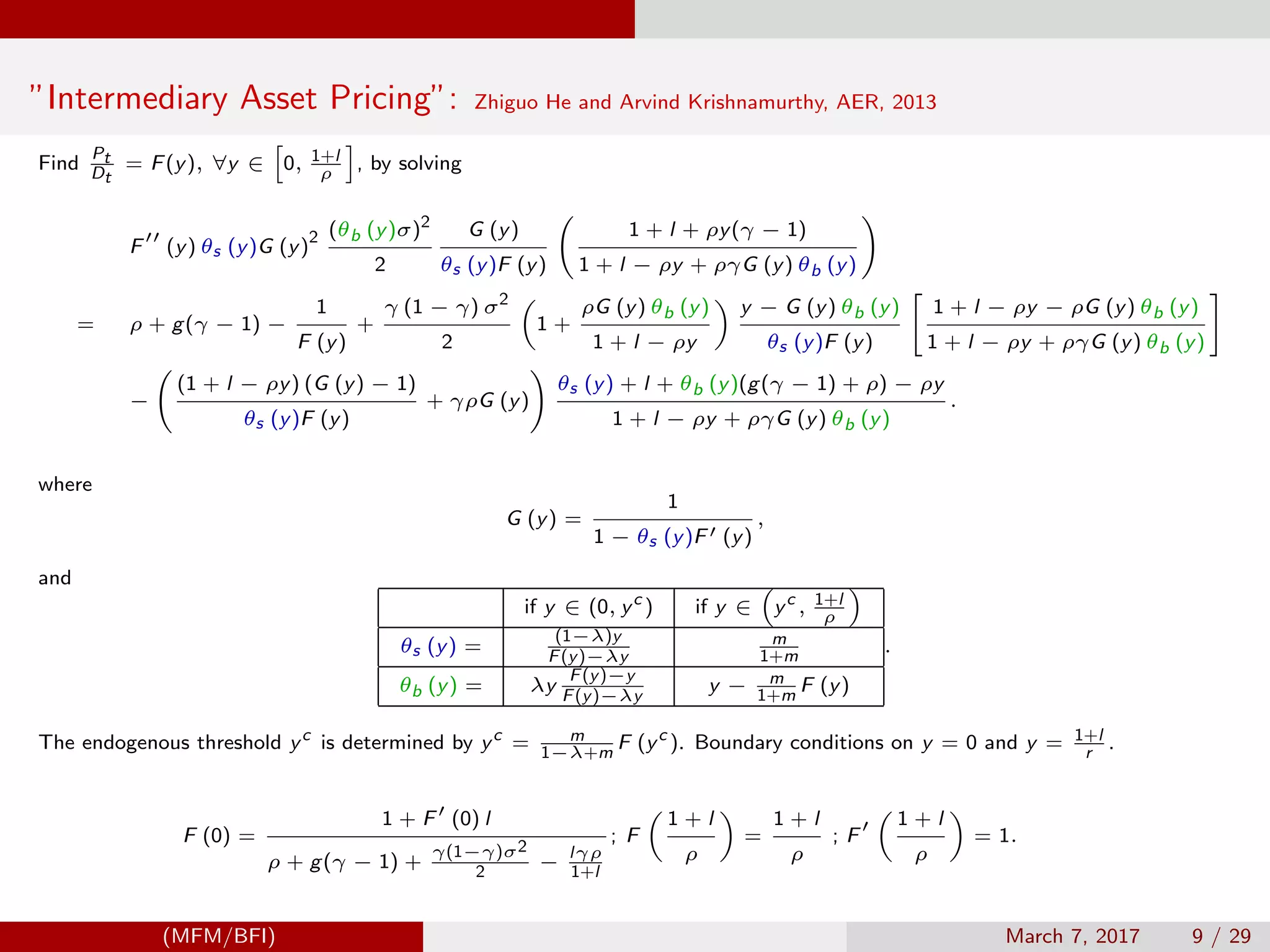 ”Intermediary Asset Pricing”: Zhiguo He and Arvind Krishnamurthy, AER, 2013
Find
Pt
Dt
= F(y), ∀y ∈ 0, 1+l
ρ
, by solving
F (y) θs (y)G (y)
2 (θb (y)σ)2
2
G (y)
θs (y)F (y)
1 + l + ρy(γ − 1)
1 + l − ρy + ργG (y) θb (y)
= ρ + g(γ − 1) −
1
F (y)
+
γ (1 − γ) σ2
2
1 +
ρG (y) θb (y)
1 + l − ρy
y − G (y) θb (y)
θs (y)F (y)
1 + l − ρy − ρG (y) θb (y)
1 + l − ρy + ργG (y) θb (y)
−
(1 + l − ρy) (G (y) − 1)
θs (y)F (y)
+ γρG (y)
θs (y) + l + θb (y)(g(γ − 1) + ρ) − ρy
1 + l − ρy + ργG (y) θb (y)
.
where
G (y) =
1
1 − θs (y)F (y)
,
and
if y ∈ (0, yc
) if y ∈ yc
, 1+l
ρ
θs (y) =
(1−λ)y
F(y)−λy
m
1+m
θb (y) = λy
F(y)−y
F(y)−λy
y − m
1+m
F (y)
.
The endogenous threshold yc
is determined by yc
= m
1−λ+m
F (yc
). Boundary conditions on y = 0 and y = 1+l
r
.
F (0) =
1 + F (0) l
ρ + g(γ − 1) +
γ(1−γ)σ2
2
− lγρ
1+l
; F
1 + l
ρ
=
1 + l
ρ
; F
1 + l
ρ
= 1.
(MFM/BFI) March 7, 2017 9 / 29
 