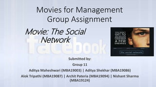 Movies for Management
Group Assignment
Submitted by:
Group 11
Aditya Maheshwari (MBA19003) | Aditya Shekhar (MBA19086)
Alok Tripathi (MBA19087) | Archit Pateria (MBA19094) | Nishant Sharma
(MBA19124)
Movie: The Social
Network
 