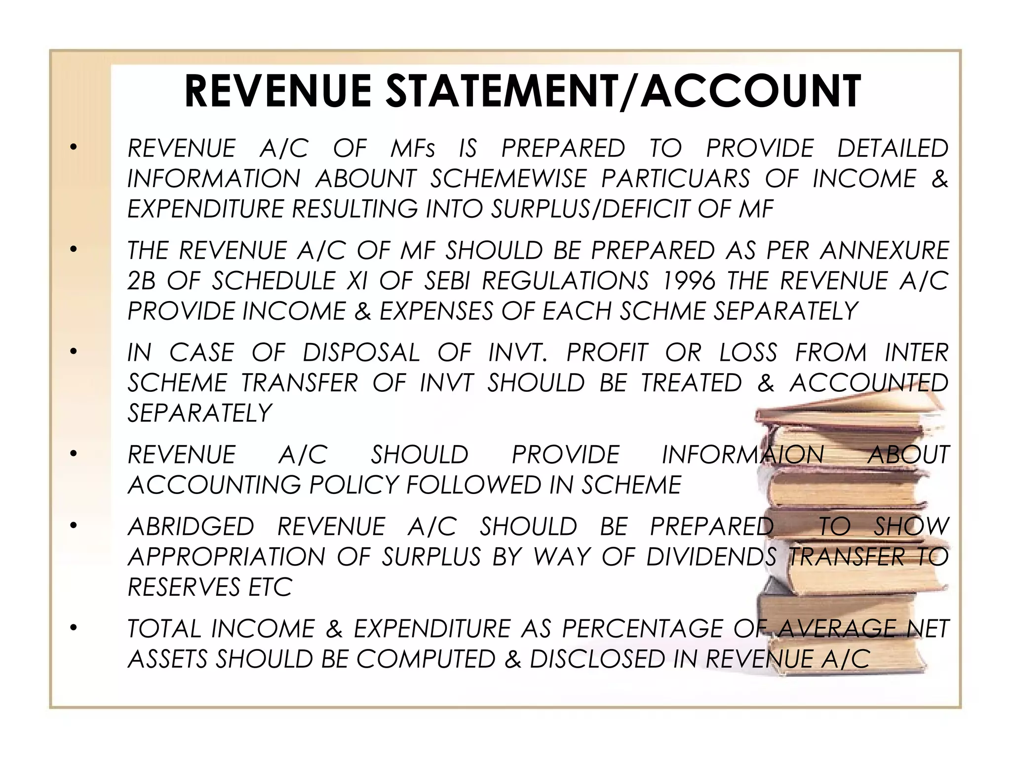 REVENUE STATEMENT/ACCOUNT
• REVENUE A/C OF MFs IS PREPARED TO PROVIDE DETAILED
INFORMATION ABOUNT SCHEMEWISE PARTICUARS OF INCOME &
EXPENDITURE RESULTING INTO SURPLUS/DEFICIT OF MF
• THE REVENUE A/C OF MF SHOULD BE PREPARED AS PER ANNEXURE
2B OF SCHEDULE XI OF SEBI REGULATIONS 1996 THE REVENUE A/C
PROVIDE INCOME & EXPENSES OF EACH SCHME SEPARATELY
• IN CASE OF DISPOSAL OF INVT. PROFIT OR LOSS FROM INTER
SCHEME TRANSFER OF INVT SHOULD BE TREATED & ACCOUNTED
SEPARATELY
• REVENUE A/C SHOULD PROVIDE INFORMAION ABOUT
ACCOUNTING POLICY FOLLOWED IN SCHEME
• ABRIDGED REVENUE A/C SHOULD BE PREPARED TO SHOW
APPROPRIATION OF SURPLUS BY WAY OF DIVIDENDS TRANSFER TO
RESERVES ETC
• TOTAL INCOME & EXPENDITURE AS PERCENTAGE OF AVERAGE NET
ASSETS SHOULD BE COMPUTED & DISCLOSED IN REVENUE A/C
 