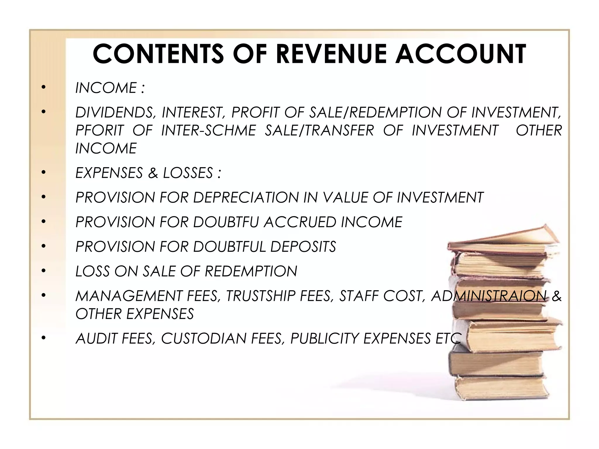 CONTENTS OF REVENUE ACCOUNT
• INCOME :
• DIVIDENDS, INTEREST, PROFIT OF SALE/REDEMPTION OF INVESTMENT,
PFORIT OF INTER-SCHME SALE/TRANSFER OF INVESTMENT OTHER
INCOME
• EXPENSES & LOSSES :
• PROVISION FOR DEPRECIATION IN VALUE OF INVESTMENT
• PROVISION FOR DOUBTFU ACCRUED INCOME
• PROVISION FOR DOUBTFUL DEPOSITS
• LOSS ON SALE OF REDEMPTION
• MANAGEMENT FEES, TRUSTSHIP FEES, STAFF COST, ADMINISTRAION &
OTHER EXPENSES
• AUDIT FEES, CUSTODIAN FEES, PUBLICITY EXPENSES ETC
 