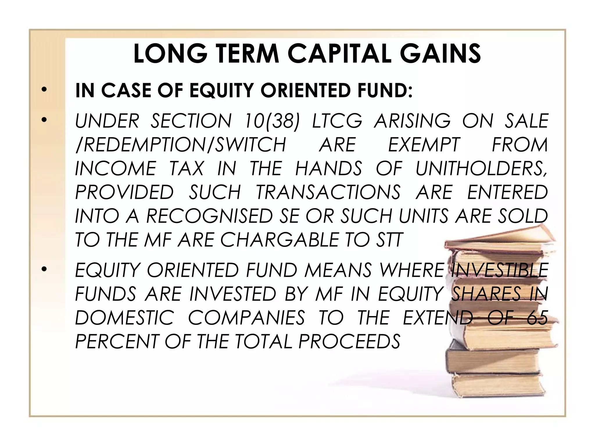 LONG TERM CAPITAL GAINS
• IN CASE OF EQUITY ORIENTED FUND:
• UNDER SECTION 10(38) LTCG ARISING ON SALE
/REDEMPTION/SWITCH ARE EXEMPT FROM
INCOME TAX IN THE HANDS OF UNITHOLDERS,
PROVIDED SUCH TRANSACTIONS ARE ENTERED
INTO A RECOGNISED SE OR SUCH UNITS ARE SOLD
TO THE MF ARE CHARGABLE TO STT
• EQUITY ORIENTED FUND MEANS WHERE INVESTIBLE
FUNDS ARE INVESTED BY MF IN EQUITY SHARES IN
DOMESTIC COMPANIES TO THE EXTEND OF 65
PERCENT OF THE TOTAL PROCEEDS
 