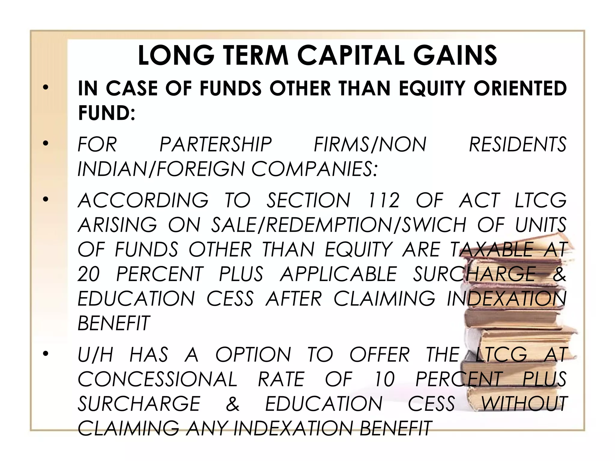 LONG TERM CAPITAL GAINS
• IN CASE OF FUNDS OTHER THAN EQUITY ORIENTED
FUND:
• FOR PARTERSHIP FIRMS/NON RESIDENTS
INDIAN/FOREIGN COMPANIES:
• ACCORDING TO SECTION 112 OF ACT LTCG
ARISING ON SALE/REDEMPTION/SWICH OF UNITS
OF FUNDS OTHER THAN EQUITY ARE TAXABLE AT
20 PERCENT PLUS APPLICABLE SURCHARGE &
EDUCATION CESS AFTER CLAIMING INDEXATION
BENEFIT
• U/H HAS A OPTION TO OFFER THE LTCG AT
CONCESSIONAL RATE OF 10 PERCENT PLUS
SURCHARGE & EDUCATION CESS WITHOUT
CLAIMING ANY INDEXATION BENEFIT
 