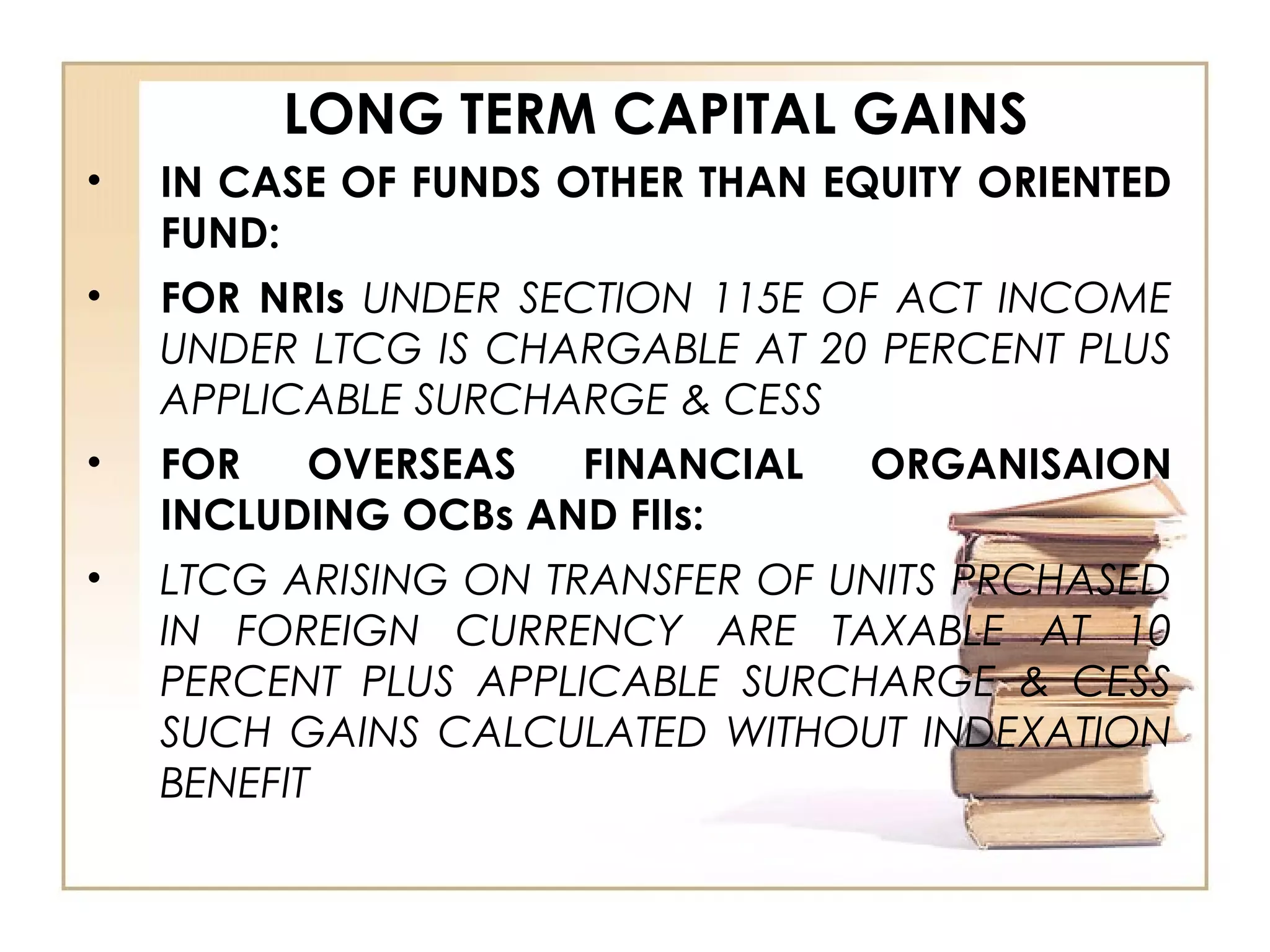 LONG TERM CAPITAL GAINS
• IN CASE OF FUNDS OTHER THAN EQUITY ORIENTED
FUND:
• FOR NRIs UNDER SECTION 115E OF ACT INCOME
UNDER LTCG IS CHARGABLE AT 20 PERCENT PLUS
APPLICABLE SURCHARGE & CESS
• FOR OVERSEAS FINANCIAL ORGANISAION
INCLUDING OCBs AND FIIs:
• LTCG ARISING ON TRANSFER OF UNITS PRCHASED
IN FOREIGN CURRENCY ARE TAXABLE AT 10
PERCENT PLUS APPLICABLE SURCHARGE & CESS
SUCH GAINS CALCULATED WITHOUT INDEXATION
BENEFIT
 