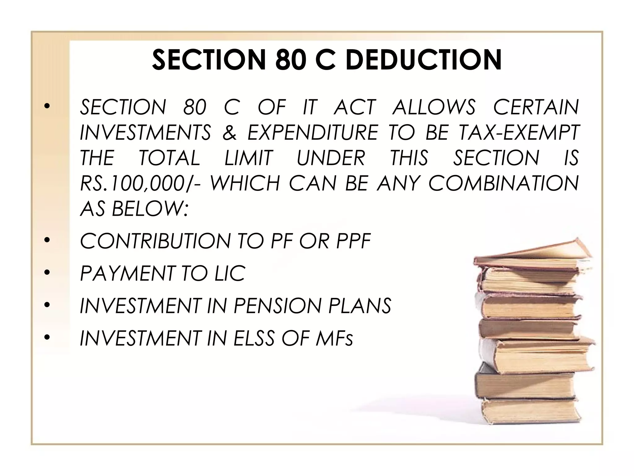 SECTION 80 C DEDUCTION
• SECTION 80 C OF IT ACT ALLOWS CERTAIN
INVESTMENTS & EXPENDITURE TO BE TAX-EXEMPT
THE TOTAL LIMIT UNDER THIS SECTION IS
RS.100,000/- WHICH CAN BE ANY COMBINATION
AS BELOW:
• CONTRIBUTION TO PF OR PPF
• PAYMENT TO LIC
• INVESTMENT IN PENSION PLANS
• INVESTMENT IN ELSS OF MFs
 