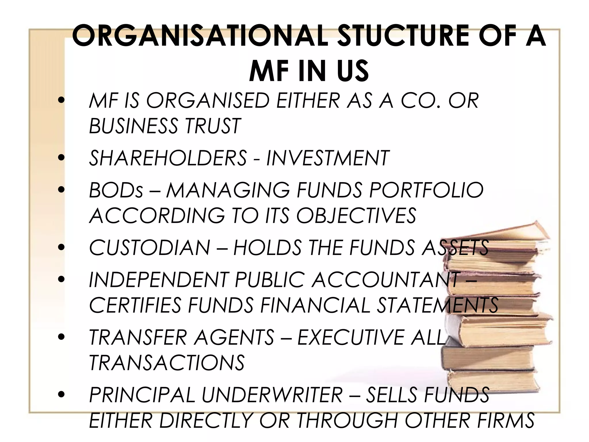 ORGANISATIONAL STUCTURE OF A
MF IN US
• MF IS ORGANISED EITHER AS A CO. OR
BUSINESS TRUST
• SHAREHOLDERS - INVESTMENT
• BODs – MANAGING FUNDS PORTFOLIO
ACCORDING TO ITS OBJECTIVES
• CUSTODIAN – HOLDS THE FUNDS ASSETS
• INDEPENDENT PUBLIC ACCOUNTANT –
CERTIFIES FUNDS FINANCIAL STATEMENTS
• TRANSFER AGENTS – EXECUTIVE ALL
TRANSACTIONS
• PRINCIPAL UNDERWRITER – SELLS FUNDS
EITHER DIRECTLY OR THROUGH OTHER FIRMS
 