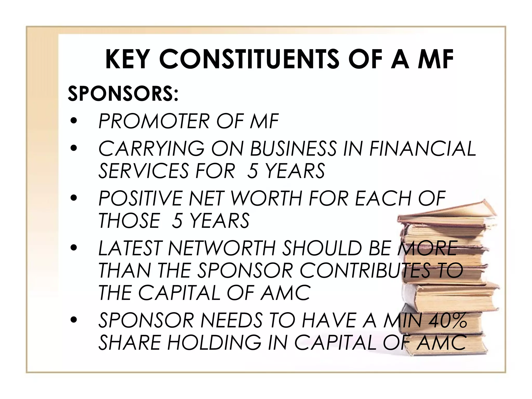 KEY CONSTITUENTS OF A MF
SPONSORS:
• PROMOTER OF MF
• CARRYING ON BUSINESS IN FINANCIAL
SERVICES FOR 5 YEARS
• POSITIVE NET WORTH FOR EACH OF
THOSE 5 YEARS
• LATEST NETWORTH SHOULD BE MORE
THAN THE SPONSOR CONTRIBUTES TO
THE CAPITAL OF AMC
• SPONSOR NEEDS TO HAVE A MIN 40%
SHARE HOLDING IN CAPITAL OF AMC
 