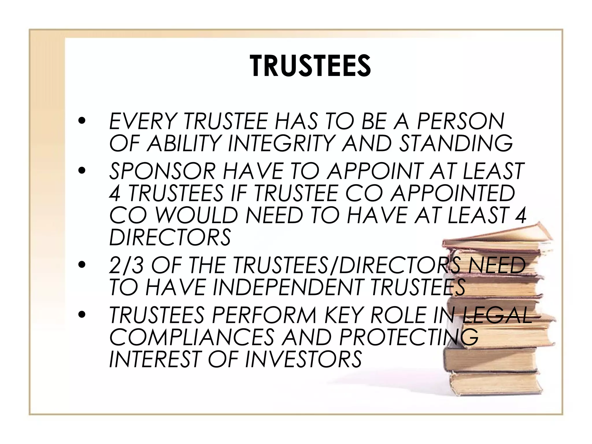 TRUSTEES
• EVERY TRUSTEE HAS TO BE A PERSON
OF ABILITY INTEGRITY AND STANDING
• SPONSOR HAVE TO APPOINT AT LEAST
4 TRUSTEES IF TRUSTEE CO APPOINTED
CO WOULD NEED TO HAVE AT LEAST 4
DIRECTORS
• 2/3 OF THE TRUSTEES/DIRECTORS NEED
TO HAVE INDEPENDENT TRUSTEES
• TRUSTEES PERFORM KEY ROLE IN LEGAL
COMPLIANCES AND PROTECTING
INTEREST OF INVESTORS
 