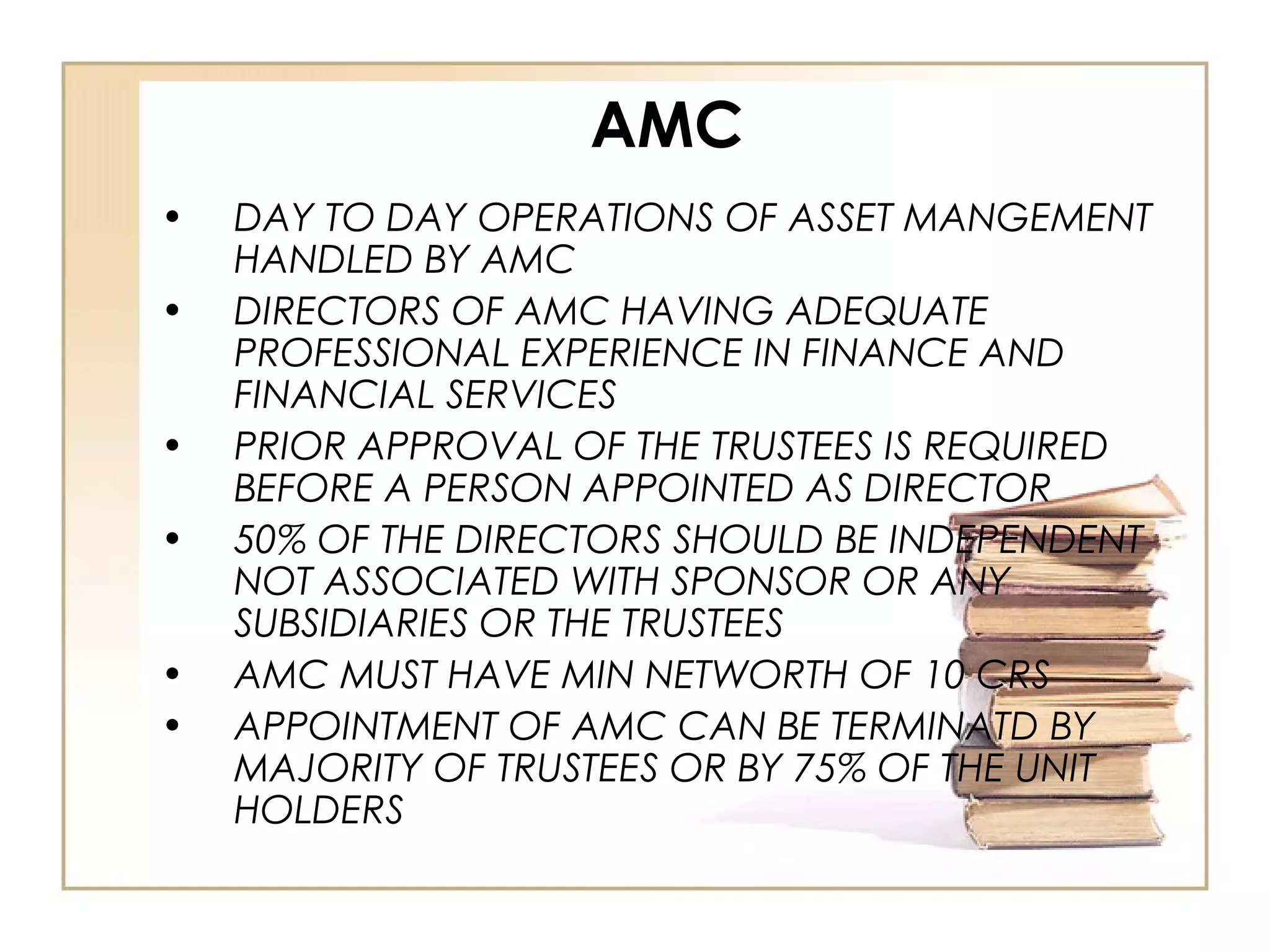 AMC
• DAY TO DAY OPERATIONS OF ASSET MANGEMENT
HANDLED BY AMC
• DIRECTORS OF AMC HAVING ADEQUATE
PROFESSIONAL EXPERIENCE IN FINANCE AND
FINANCIAL SERVICES
• PRIOR APPROVAL OF THE TRUSTEES IS REQUIRED
BEFORE A PERSON APPOINTED AS DIRECTOR
• 50% OF THE DIRECTORS SHOULD BE INDEPENDENT
NOT ASSOCIATED WITH SPONSOR OR ANY
SUBSIDIARIES OR THE TRUSTEES
• AMC MUST HAVE MIN NETWORTH OF 10 CRS
• APPOINTMENT OF AMC CAN BE TERMINATD BY
MAJORITY OF TRUSTEES OR BY 75% OF THE UNIT
HOLDERS
 
