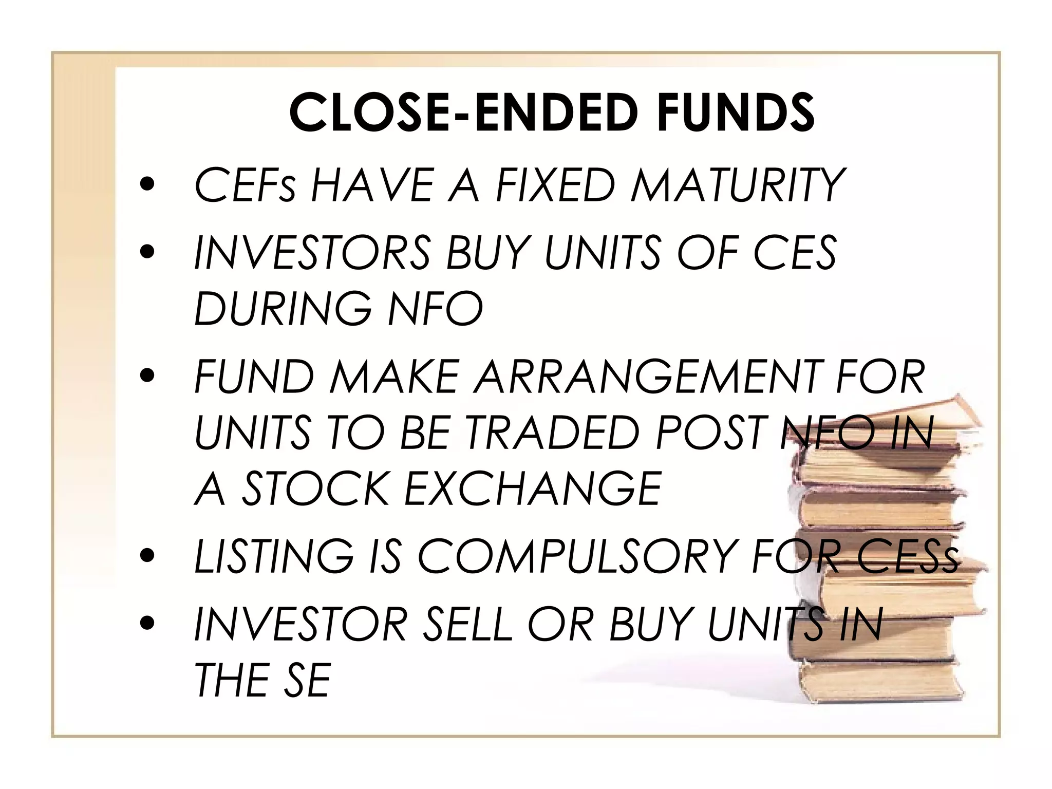 CLOSE-ENDED FUNDS
• CEFs HAVE A FIXED MATURITY
• INVESTORS BUY UNITS OF CES
DURING NFO
• FUND MAKE ARRANGEMENT FOR
UNITS TO BE TRADED POST NFO IN
A STOCK EXCHANGE
• LISTING IS COMPULSORY FOR CESs
• INVESTOR SELL OR BUY UNITS IN
THE SE
 