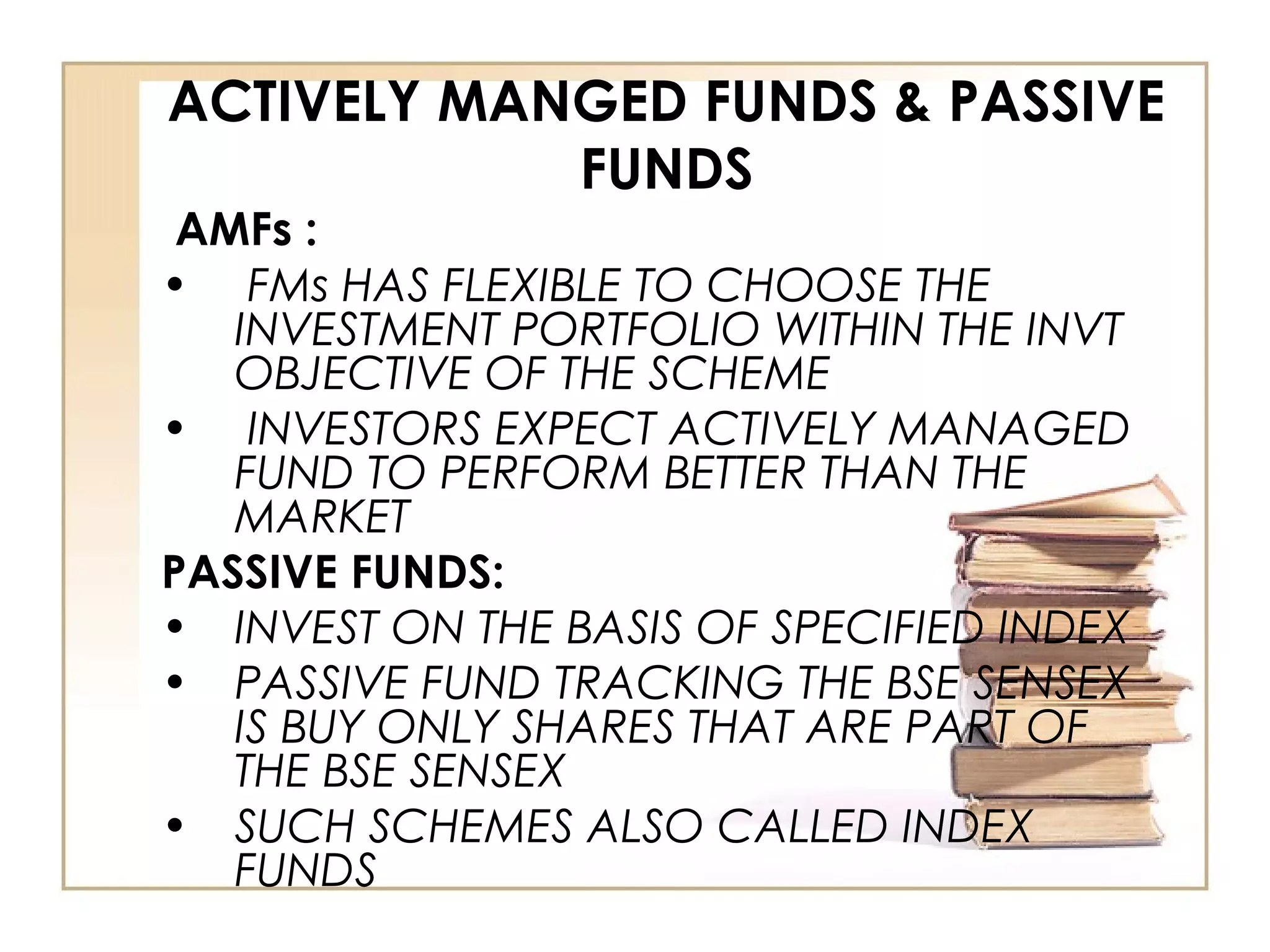 ACTIVELY MANGED FUNDS & PASSIVE
FUNDS
AMFs :
• FMs HAS FLEXIBLE TO CHOOSE THE
INVESTMENT PORTFOLIO WITHIN THE INVT
OBJECTIVE OF THE SCHEME
• INVESTORS EXPECT ACTIVELY MANAGED
FUND TO PERFORM BETTER THAN THE
MARKET
PASSIVE FUNDS:
• INVEST ON THE BASIS OF SPECIFIED INDEX
• PASSIVE FUND TRACKING THE BSE SENSEX
IS BUY ONLY SHARES THAT ARE PART OF
THE BSE SENSEX
• SUCH SCHEMES ALSO CALLED INDEX
FUNDS
 