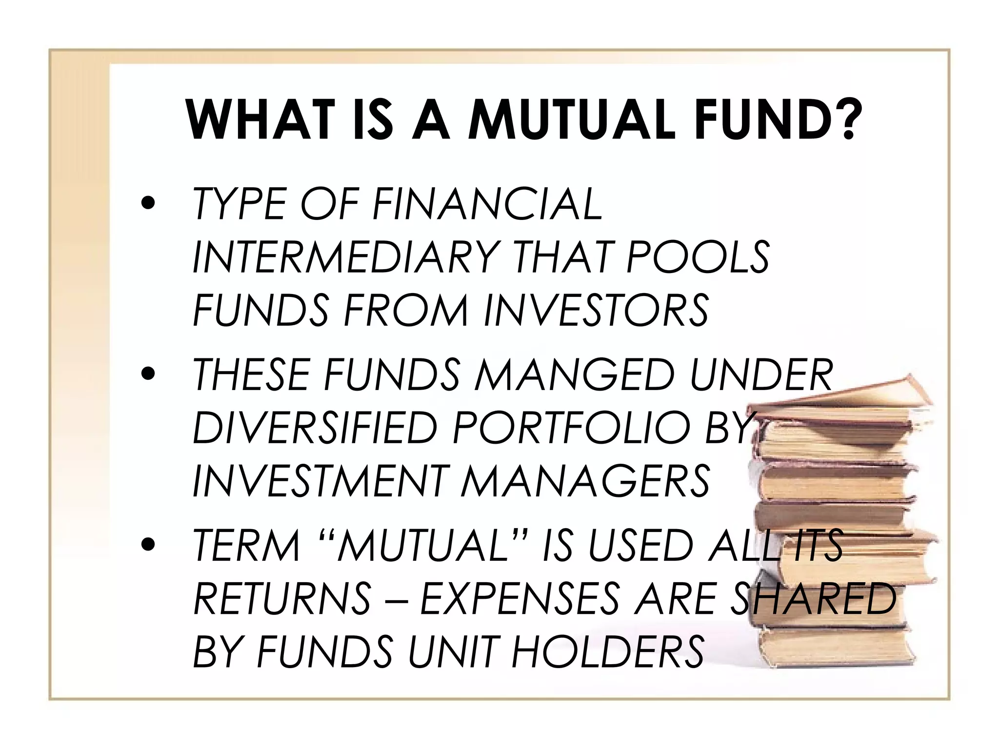 WHAT IS A MUTUAL FUND?
• TYPE OF FINANCIAL
INTERMEDIARY THAT POOLS
FUNDS FROM INVESTORS
• THESE FUNDS MANGED UNDER
DIVERSIFIED PORTFOLIO BY
INVESTMENT MANAGERS
• TERM “MUTUAL” IS USED ALL ITS
RETURNS – EXPENSES ARE SHARED
BY FUNDS UNIT HOLDERS
 