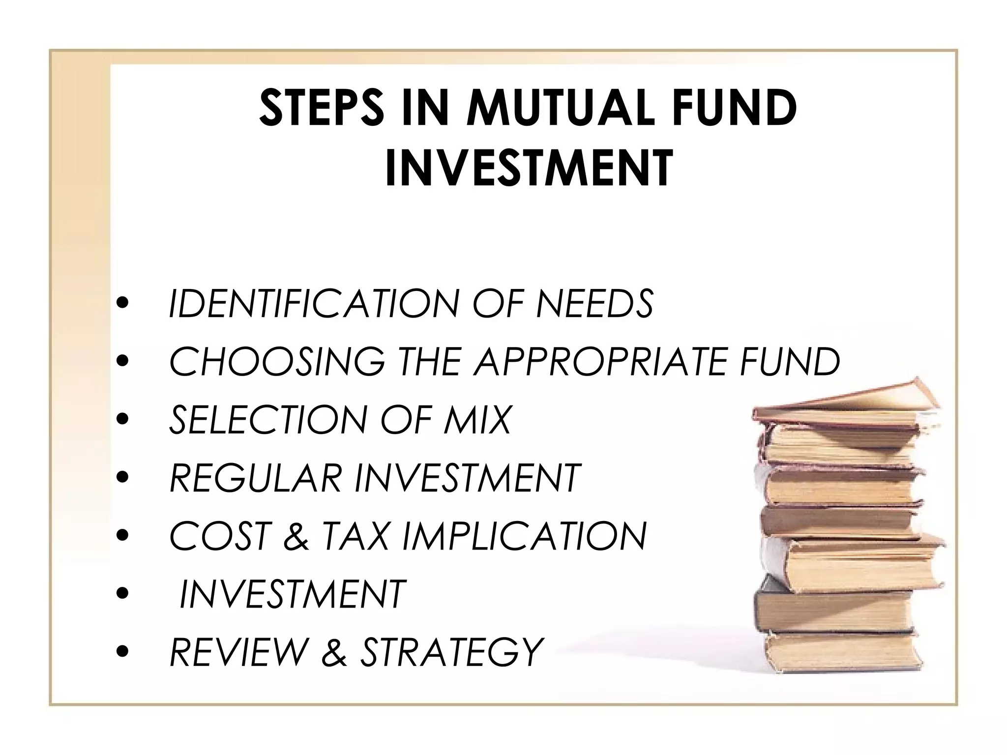 STEPS IN MUTUAL FUND
INVESTMENT
• IDENTIFICATION OF NEEDS
• CHOOSING THE APPROPRIATE FUND
• SELECTION OF MIX
• REGULAR INVESTMENT
• COST & TAX IMPLICATION
• INVESTMENT
• REVIEW & STRATEGY
 