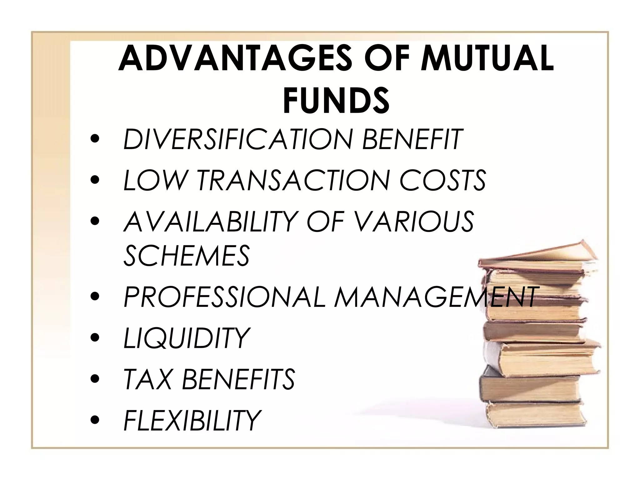 ADVANTAGES OF MUTUAL
FUNDS
• DIVERSIFICATION BENEFIT
• LOW TRANSACTION COSTS
• AVAILABILITY OF VARIOUS
SCHEMES
• PROFESSIONAL MANAGEMENT
• LIQUIDITY
• TAX BENEFITS
• FLEXIBILITY
 