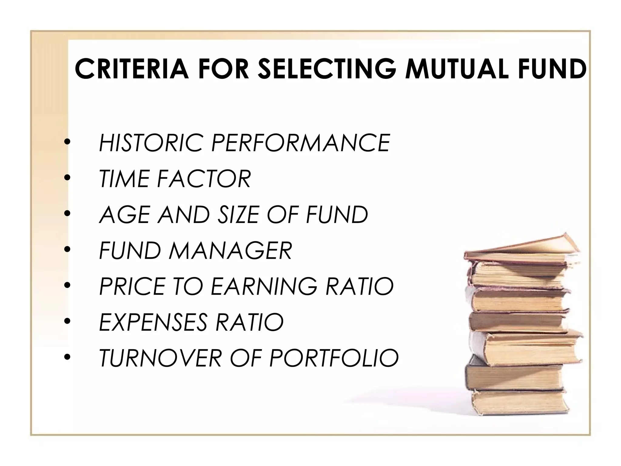 CRITERIA FOR SELECTING MUTUAL FUND
• HISTORIC PERFORMANCE
• TIME FACTOR
• AGE AND SIZE OF FUND
• FUND MANAGER
• PRICE TO EARNING RATIO
• EXPENSES RATIO
• TURNOVER OF PORTFOLIO
 
