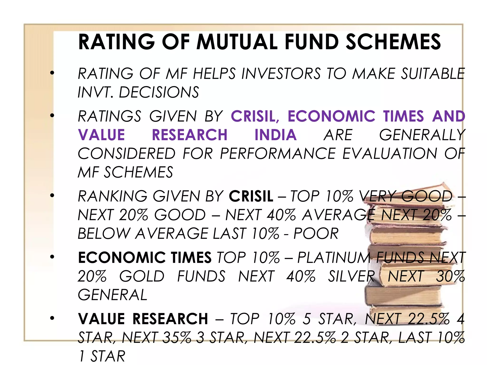 RATING OF MUTUAL FUND SCHEMES
• RATING OF MF HELPS INVESTORS TO MAKE SUITABLE
INVT. DECISIONS
• RATINGS GIVEN BY CRISIL, ECONOMIC TIMES AND
VALUE RESEARCH INDIA ARE GENERALLY
CONSIDERED FOR PERFORMANCE EVALUATION OF
MF SCHEMES
• RANKING GIVEN BY CRISIL – TOP 10% VERY GOOD –
NEXT 20% GOOD – NEXT 40% AVERAGE NEXT 20% –
BELOW AVERAGE LAST 10% - POOR
• ECONOMIC TIMES TOP 10% – PLATINUM FUNDS NEXT
20% GOLD FUNDS NEXT 40% SILVER NEXT 30%
GENERAL
• VALUE RESEARCH – TOP 10% 5 STAR, NEXT 22.5% 4
STAR, NEXT 35% 3 STAR, NEXT 22.5% 2 STAR, LAST 10%
1 STAR
 