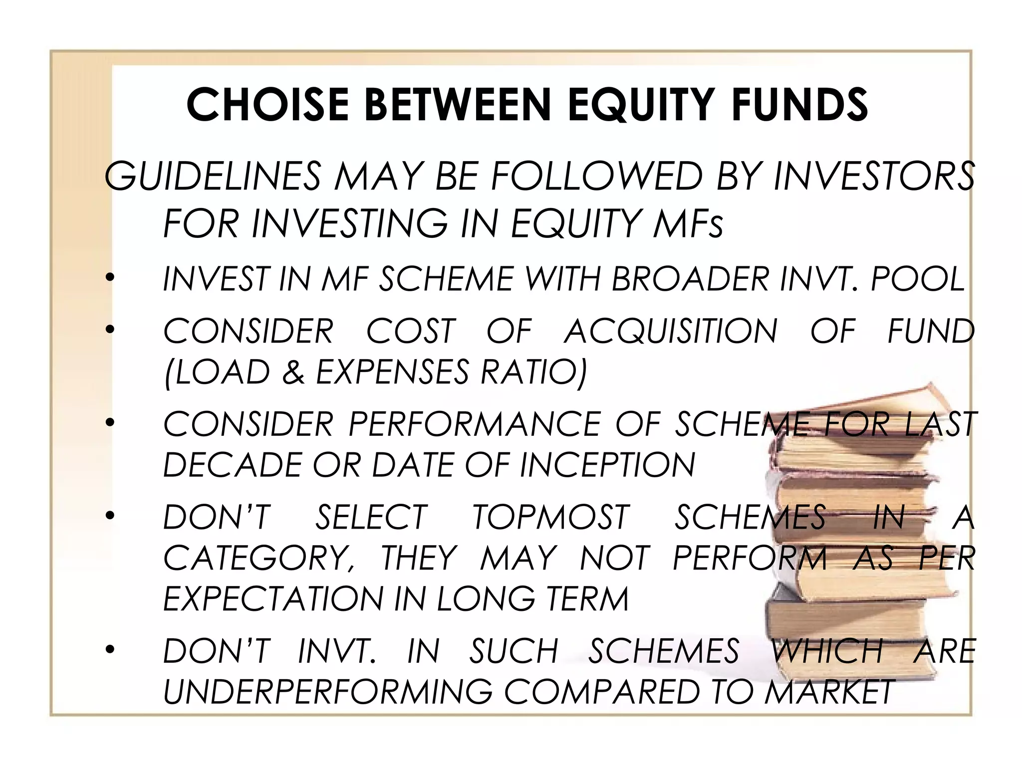 CHOISE BETWEEN EQUITY FUNDS
GUIDELINES MAY BE FOLLOWED BY INVESTORS
FOR INVESTING IN EQUITY MFs
• INVEST IN MF SCHEME WITH BROADER INVT. POOL
• CONSIDER COST OF ACQUISITION OF FUND
(LOAD & EXPENSES RATIO)
• CONSIDER PERFORMANCE OF SCHEME FOR LAST
DECADE OR DATE OF INCEPTION
• DON’T SELECT TOPMOST SCHEMES IN A
CATEGORY, THEY MAY NOT PERFORM AS PER
EXPECTATION IN LONG TERM
• DON’T INVT. IN SUCH SCHEMES WHICH ARE
UNDERPERFORMING COMPARED TO MARKET
 