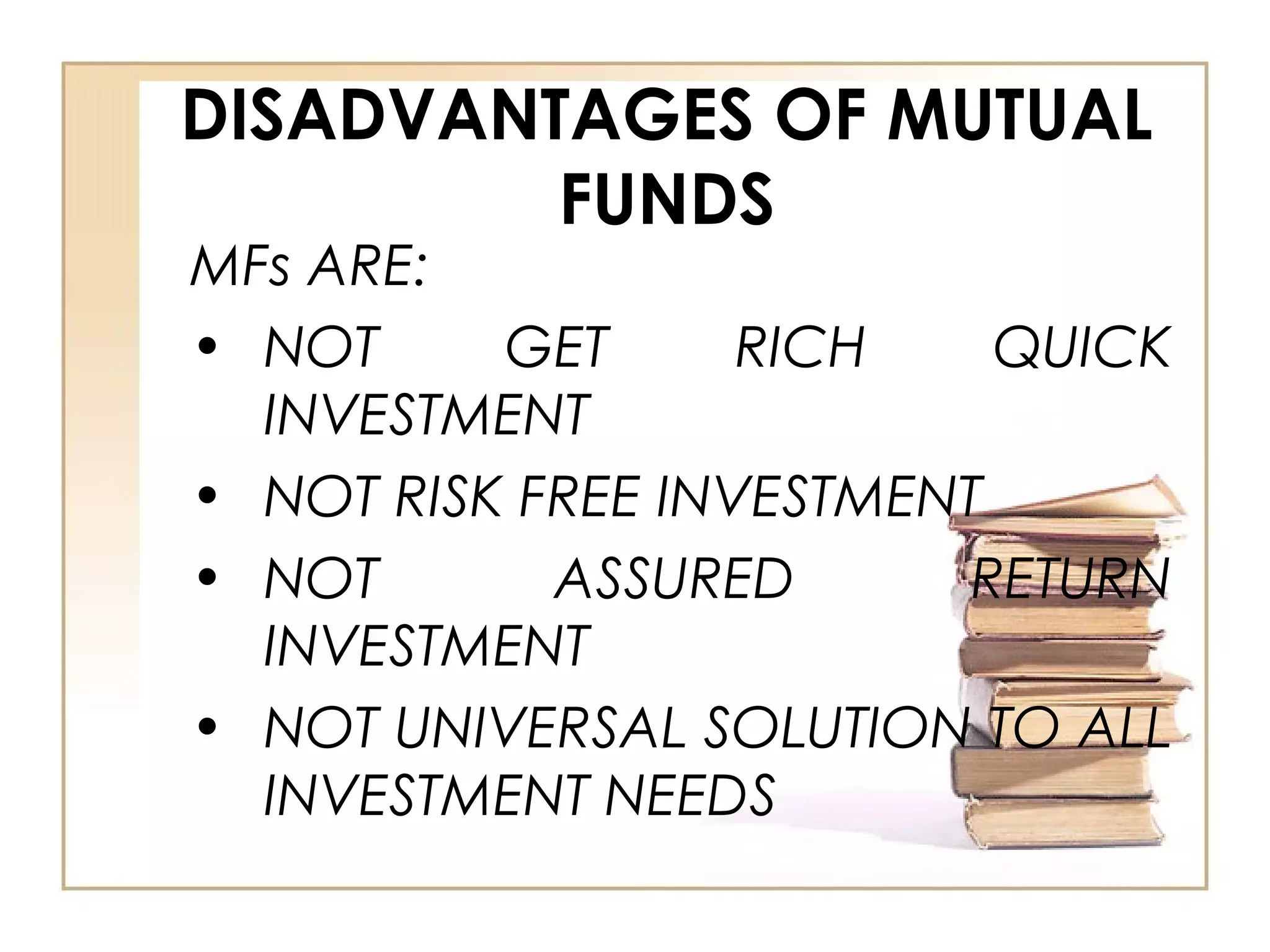 DISADVANTAGES OF MUTUAL
FUNDS
MFs ARE:
• NOT GET RICH QUICK
INVESTMENT
• NOT RISK FREE INVESTMENT
• NOT ASSURED RETURN
INVESTMENT
• NOT UNIVERSAL SOLUTION TO ALL
INVESTMENT NEEDS
 