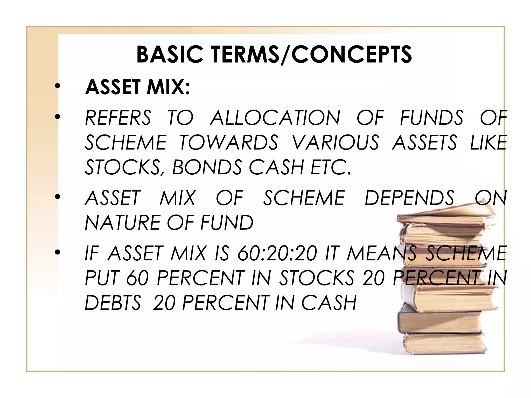 BASIC TERMS/CONCEPTS
• ASSET MIX:
• REFERS TO ALLOCATION OF FUNDS OF
SCHEME TOWARDS VARIOUS ASSETS LIKE
STOCKS, BONDS CASH ETC.
• ASSET MIX OF SCHEME DEPENDS ON
NATURE OF FUND
• IF ASSET MIX IS 60:20:20 IT MEANS SCHEME
PUT 60 PERCENT IN STOCKS 20 PERCENT IN
DEBTS 20 PERCENT IN CASH
 
