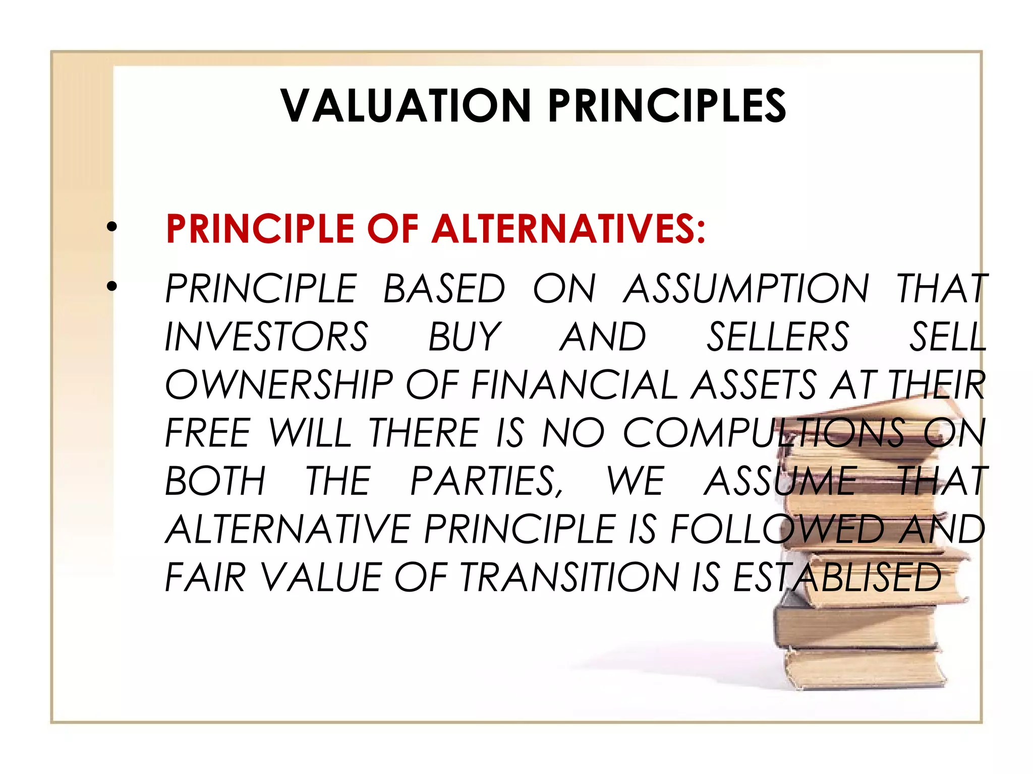 VALUATION PRINCIPLES
• PRINCIPLE OF ALTERNATIVES:
• PRINCIPLE BASED ON ASSUMPTION THAT
INVESTORS BUY AND SELLERS SELL
OWNERSHIP OF FINANCIAL ASSETS AT THEIR
FREE WILL THERE IS NO COMPULTIONS ON
BOTH THE PARTIES, WE ASSUME THAT
ALTERNATIVE PRINCIPLE IS FOLLOWED AND
FAIR VALUE OF TRANSITION IS ESTABLISED
 