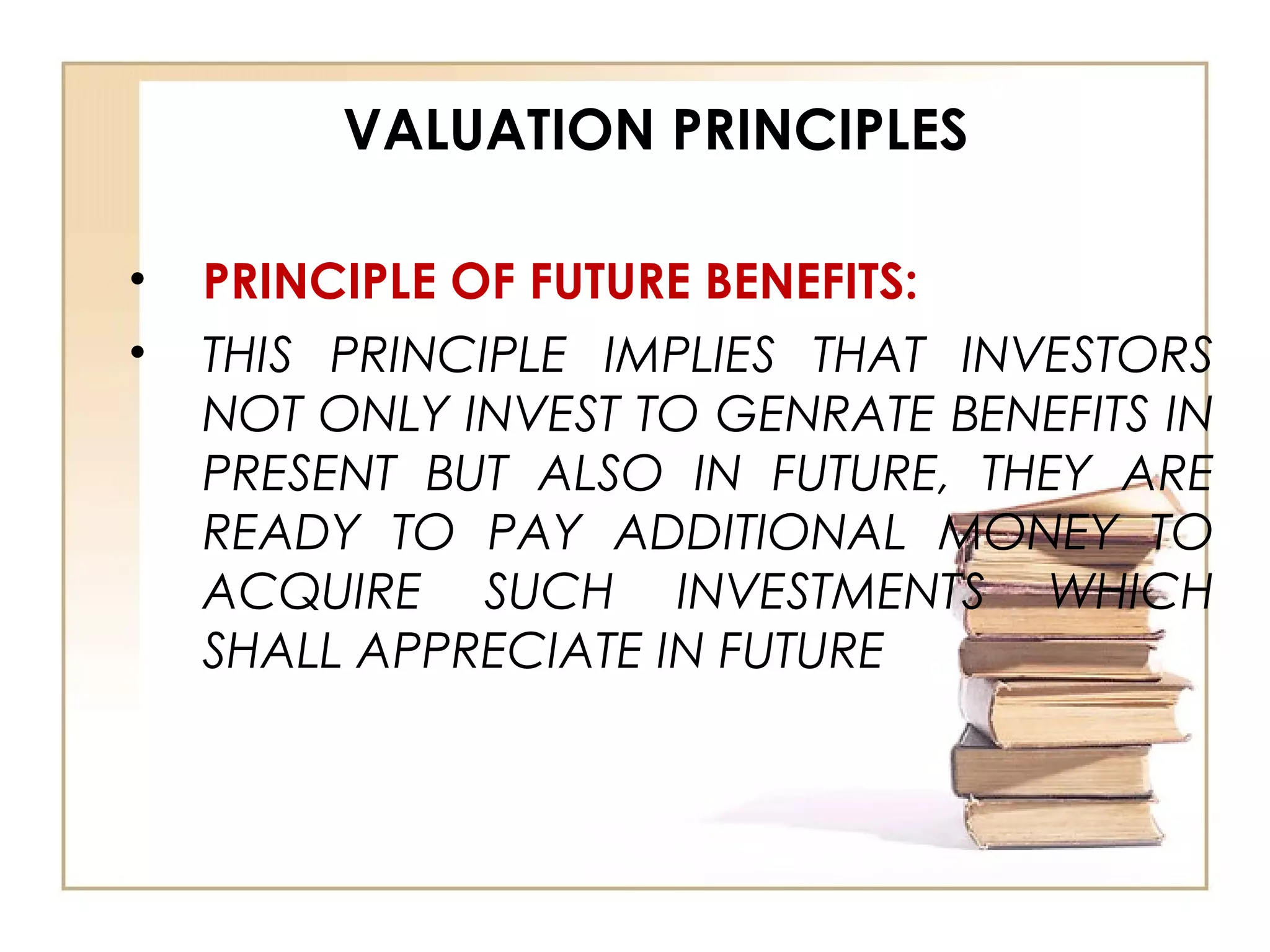 VALUATION PRINCIPLES
• PRINCIPLE OF FUTURE BENEFITS:
• THIS PRINCIPLE IMPLIES THAT INVESTORS
NOT ONLY INVEST TO GENRATE BENEFITS IN
PRESENT BUT ALSO IN FUTURE, THEY ARE
READY TO PAY ADDITIONAL MONEY TO
ACQUIRE SUCH INVESTMENTS WHICH
SHALL APPRECIATE IN FUTURE
 