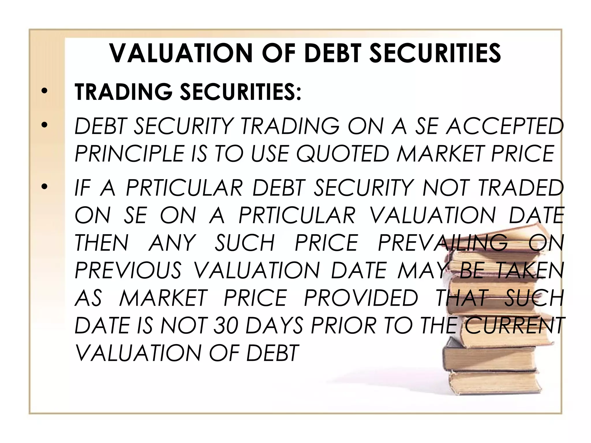VALUATION OF DEBT SECURITIES
• TRADING SECURITIES:
• DEBT SECURITY TRADING ON A SE ACCEPTED
PRINCIPLE IS TO USE QUOTED MARKET PRICE
• IF A PRTICULAR DEBT SECURITY NOT TRADED
ON SE ON A PRTICULAR VALUATION DATE
THEN ANY SUCH PRICE PREVAILING ON
PREVIOUS VALUATION DATE MAY BE TAKEN
AS MARKET PRICE PROVIDED THAT SUCH
DATE IS NOT 30 DAYS PRIOR TO THE CURRENT
VALUATION OF DEBT
 