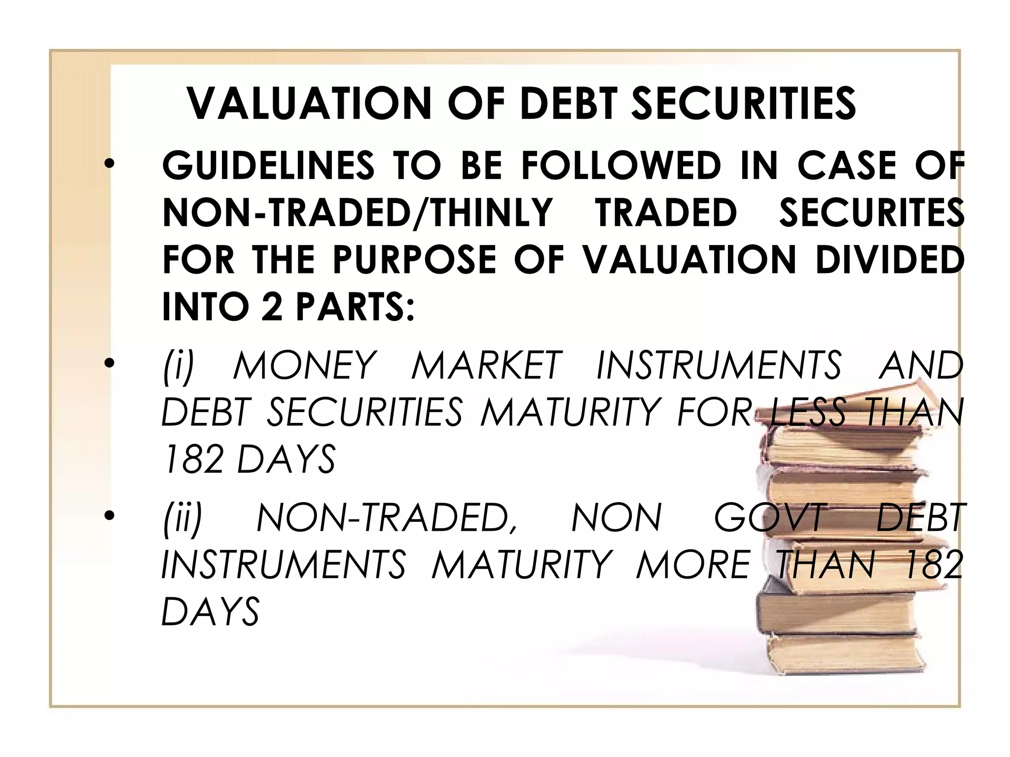 VALUATION OF DEBT SECURITIES
• GUIDELINES TO BE FOLLOWED IN CASE OF
NON-TRADED/THINLY TRADED SECURITES
FOR THE PURPOSE OF VALUATION DIVIDED
INTO 2 PARTS:
• (i) MONEY MARKET INSTRUMENTS AND
DEBT SECURITIES MATURITY FOR LESS THAN
182 DAYS
• (ii) NON-TRADED, NON GOVT DEBT
INSTRUMENTS MATURITY MORE THAN 182
DAYS
 