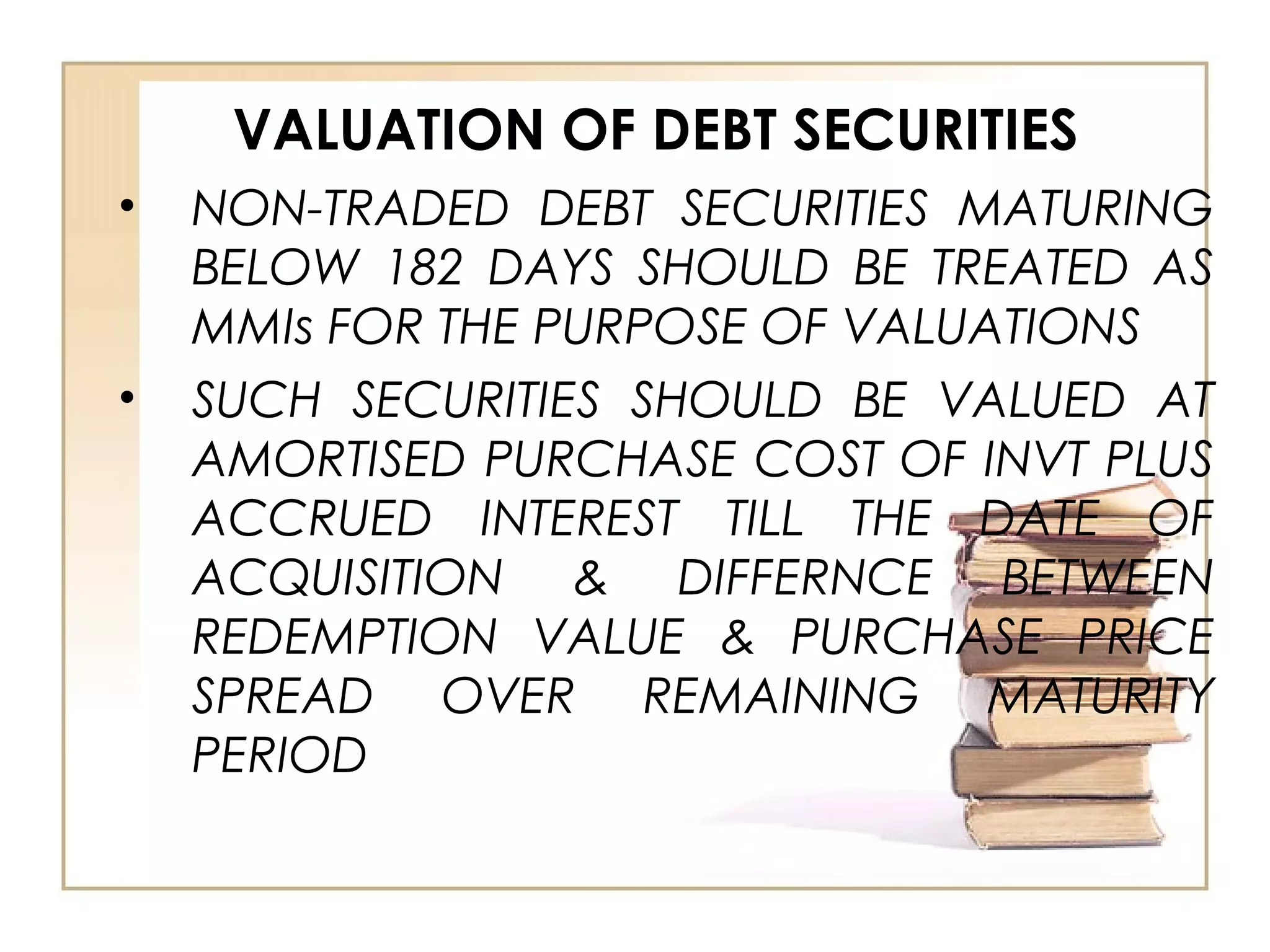 VALUATION OF DEBT SECURITIES
• NON-TRADED DEBT SECURITIES MATURING
BELOW 182 DAYS SHOULD BE TREATED AS
MMIs FOR THE PURPOSE OF VALUATIONS
• SUCH SECURITIES SHOULD BE VALUED AT
AMORTISED PURCHASE COST OF INVT PLUS
ACCRUED INTEREST TILL THE DATE OF
ACQUISITION & DIFFERNCE BETWEEN
REDEMPTION VALUE & PURCHASE PRICE
SPREAD OVER REMAINING MATURITY
PERIOD
 