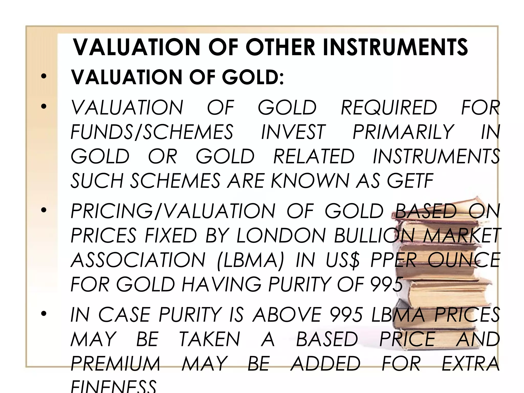 VALUATION OF OTHER INSTRUMENTS
• VALUATION OF GOLD:
• VALUATION OF GOLD REQUIRED FOR
FUNDS/SCHEMES INVEST PRIMARILY IN
GOLD OR GOLD RELATED INSTRUMENTS
SUCH SCHEMES ARE KNOWN AS GETF
• PRICING/VALUATION OF GOLD BASED ON
PRICES FIXED BY LONDON BULLION MARKET
ASSOCIATION (LBMA) IN US$ PPER OUNCE
FOR GOLD HAVING PURITY OF 995
• IN CASE PURITY IS ABOVE 995 LBMA PRICES
MAY BE TAKEN A BASED PRICE AND
PREMIUM MAY BE ADDED FOR EXTRA
 