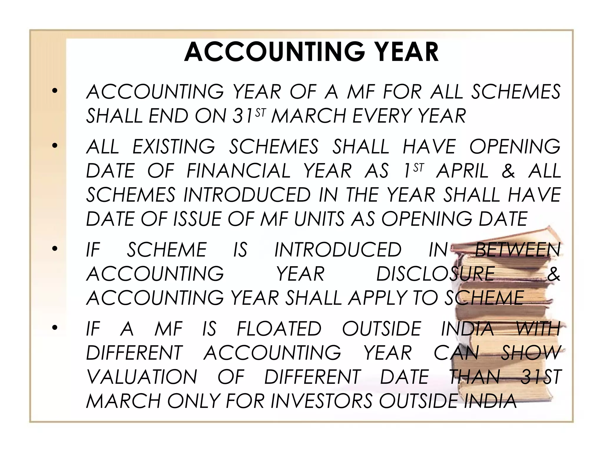 ACCOUNTING YEAR
• ACCOUNTING YEAR OF A MF FOR ALL SCHEMES
SHALL END ON 31ST
MARCH EVERY YEAR
• ALL EXISTING SCHEMES SHALL HAVE OPENING
DATE OF FINANCIAL YEAR AS 1ST
APRIL & ALL
SCHEMES INTRODUCED IN THE YEAR SHALL HAVE
DATE OF ISSUE OF MF UNITS AS OPENING DATE
• IF SCHEME IS INTRODUCED IN BETWEEN
ACCOUNTING YEAR DISCLOSURE &
ACCOUNTING YEAR SHALL APPLY TO SCHEME
• IF A MF IS FLOATED OUTSIDE INDIA WITH
DIFFERENT ACCOUNTING YEAR CAN SHOW
VALUATION OF DIFFERENT DATE THAN 31ST
MARCH ONLY FOR INVESTORS OUTSIDE INDIA
 