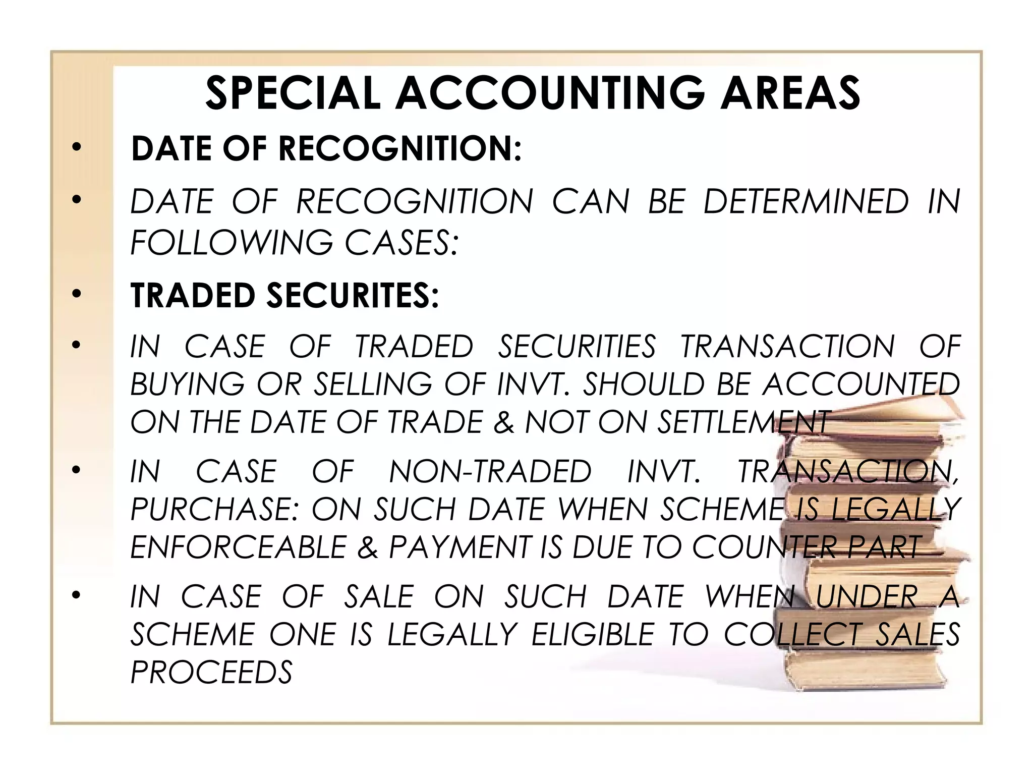 SPECIAL ACCOUNTING AREAS
• DATE OF RECOGNITION:
• DATE OF RECOGNITION CAN BE DETERMINED IN
FOLLOWING CASES:
• TRADED SECURITES:
• IN CASE OF TRADED SECURITIES TRANSACTION OF
BUYING OR SELLING OF INVT. SHOULD BE ACCOUNTED
ON THE DATE OF TRADE & NOT ON SETTLEMENT
• IN CASE OF NON-TRADED INVT. TRANSACTION,
PURCHASE: ON SUCH DATE WHEN SCHEME IS LEGALLY
ENFORCEABLE & PAYMENT IS DUE TO COUNTER PART
• IN CASE OF SALE ON SUCH DATE WHEN UNDER A
SCHEME ONE IS LEGALLY ELIGIBLE TO COLLECT SALES
PROCEEDS
 