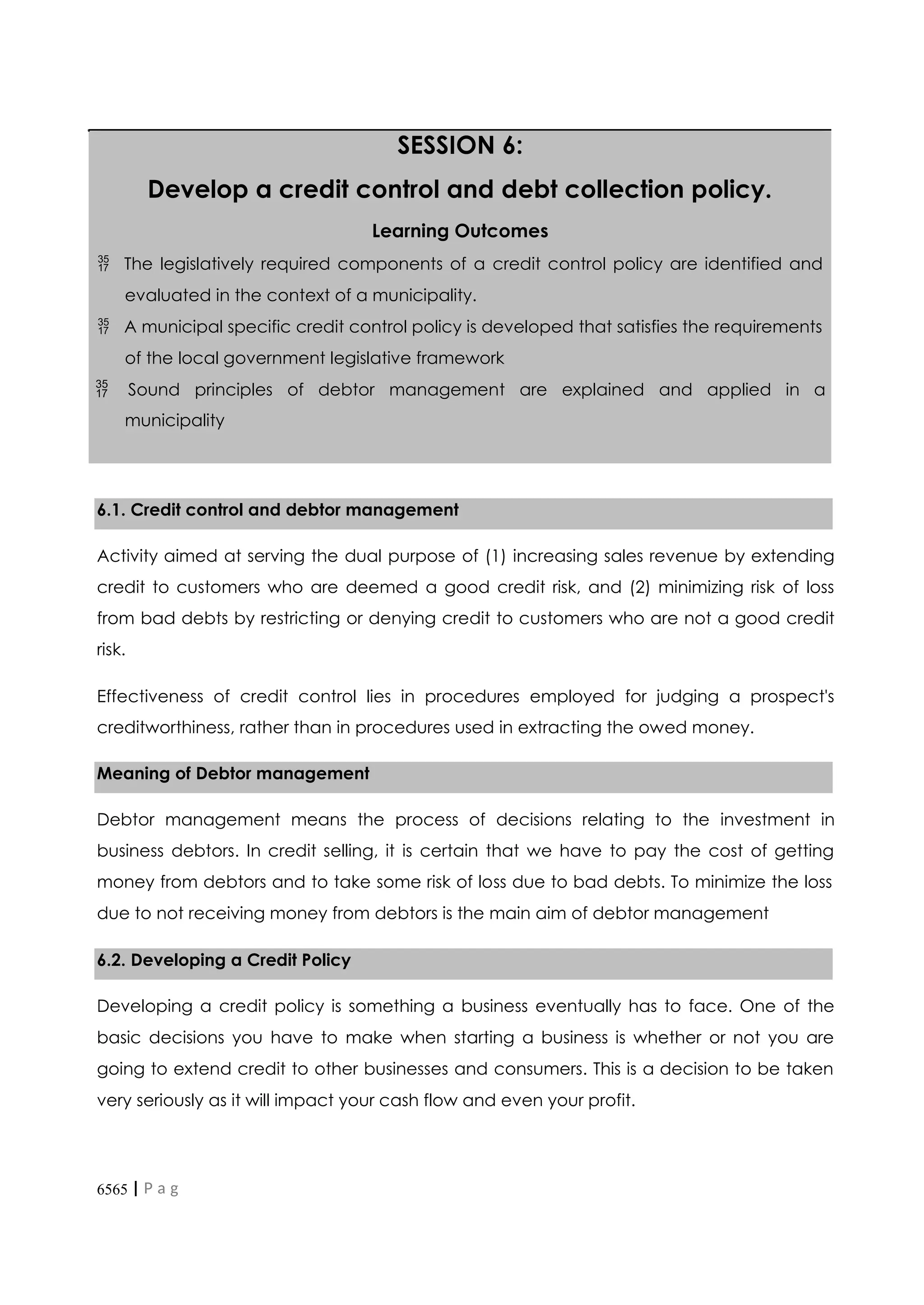 6565 | P a g
e
SESSION 6:
Develop a credit control and debt collection policy.
Learning Outcomes
 The legislatively required components of a credit control policy are identified and
evaluated in the context of a municipality.
 A municipal specific credit control policy is developed that satisfies the requirements
of the local government legislative framework
 Sound principles of debtor management are explained and applied in a
municipality
6.1. Credit control and debtor management
Activity aimed at serving the dual purpose of (1) increasing sales revenue by extending
credit to customers who are deemed a good credit risk, and (2) minimizing risk of loss
from bad debts by restricting or denying credit to customers who are not a good credit
risk.
Effectiveness of credit control lies in procedures employed for judging a prospect's
creditworthiness, rather than in procedures used in extracting the owed money.
Meaning of Debtor management
Debtor management means the process of decisions relating to the investment in
business debtors. In credit selling, it is certain that we have to pay the cost of getting
money from debtors and to take some risk of loss due to bad debts. To minimize the loss
due to not receiving money from debtors is the main aim of debtor management
6.2. Developing a Credit Policy
Developing a credit policy is something a business eventually has to face. One of the
basic decisions you have to make when starting a business is whether or not you are
going to extend credit to other businesses and consumers. This is a decision to be taken
very seriously as it will impact your cash flow and even your profit.
 