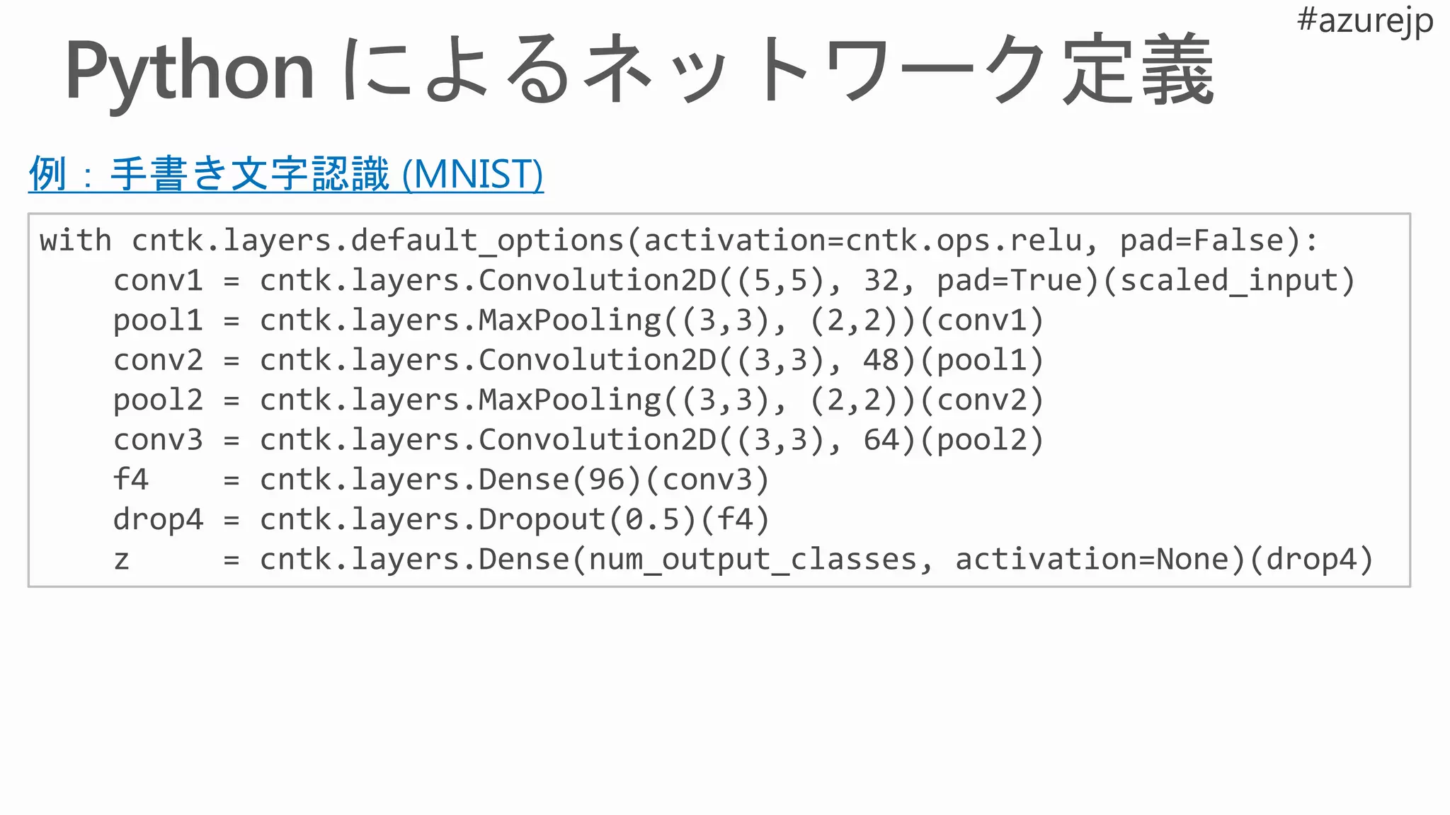 with cntk.layers.default_options(activation=cntk.ops.relu, pad=False):
conv1 = cntk.layers.Convolution2D((5,5), 32, pad=True)(scaled_input)
pool1 = cntk.layers.MaxPooling((3,3), (2,2))(conv1)
conv2 = cntk.layers.Convolution2D((3,3), 48)(pool1)
pool2 = cntk.layers.MaxPooling((3,3), (2,2))(conv2)
conv3 = cntk.layers.Convolution2D((3,3), 64)(pool2)
f4 = cntk.layers.Dense(96)(conv3)
drop4 = cntk.layers.Dropout(0.5)(f4)
z = cntk.layers.Dense(num_output_classes, activation=None)(drop4)
例：手書き文字認識 (MNIST)
 
