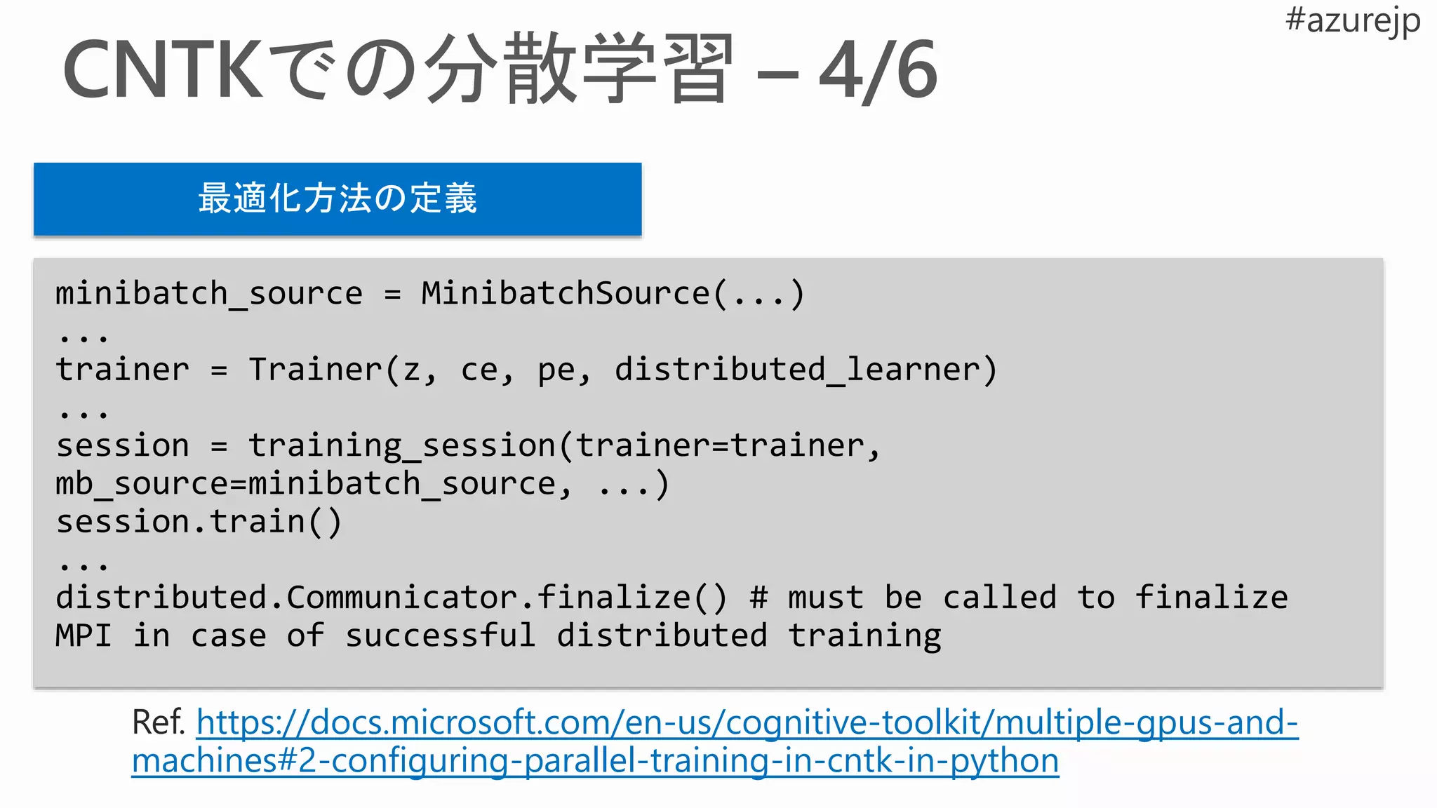 minibatch_source = MinibatchSource(...)
...
trainer = Trainer(z, ce, pe, distributed_learner)
...
session = training_session(trainer=trainer,
mb_source=minibatch_source, ...)
session.train()
...
distributed.Communicator.finalize() # must be called to finalize
MPI in case of successful distributed training
最適化方法の定義
https://docs.microsoft.com/en-us/cognitive-toolkit/multiple-gpus-and-
machines#2-configuring-parallel-training-in-cntk-in-python
 